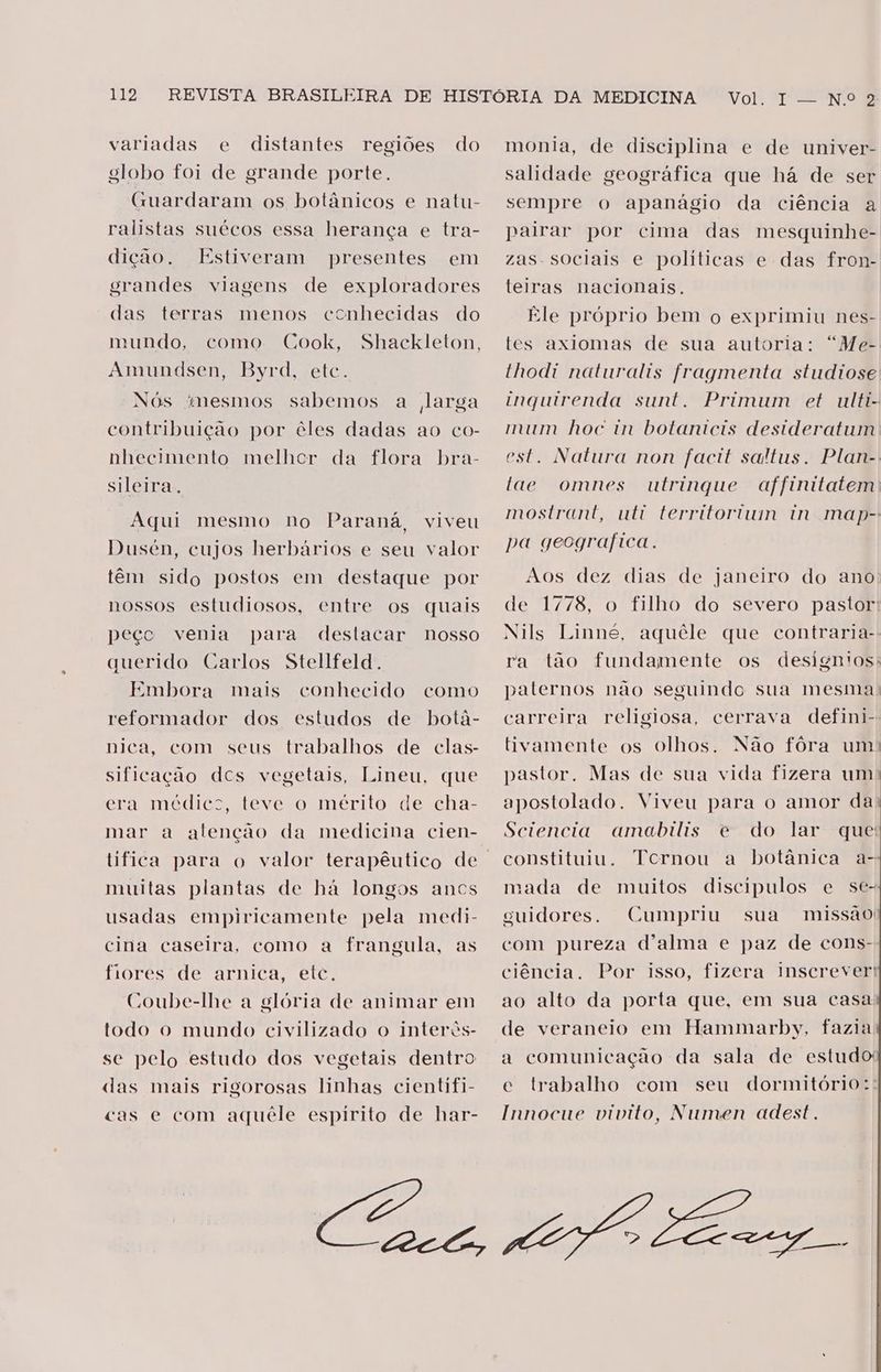variadas e distantes regiões do eslobo foi de grande porte. Guardaram os botânicos e natu- ralistas suécos essa herança e tra- dição. Estiveram grandes viagens de exploradores presentes em das terras menos conhecidas do mundo, Cook, Shackleton, Amundsen, Byrd, etc. como Nós mesmos sabemos a larga contribuição por êles dadas ao co- nhecimento melhcr da flora bra- sileiras. Aqui mesmo no Paraná, viveu Dusén, cujos herbários e seu valor têm sido postos em destaque por nossos estudiosos, entre os quais peçe venia para querido Carlos Stellfeld. Embora mais conhecido reformador dos estudos de botá- nica, com seus trabalhos de clas- destacar nosso como sificação des vegetais, Lineu, que era medico, teve-o mérito de cha- mar a atenção da medicina cien- tifica para o valor terapêutico de muitas plantas de há longos ancs usadas empiricamente pela medi- cina caseira, como a frangula, as fiores de arnica, etc. Coube-lhe a glória de animar em todo o mundo civilizado o interês- se pelo estudo dos vegetais dentro das mais rigorosas linhas cientfi- cas e com aquêle espirito de har- Vol. 1 — N.º 2 monia, de disciplina e de univer- salidade geográfica que há de ser sempre o apanágio da ciência a pairar por cima das mesquinhe- zas. sociais e políticas e das fron- teiras nacionais. Ele próprio bem o exprimiu nes- tes axiomas de sua autoria: “Me- thodi naturalis fragmenta studiose inquirenda sunt. Primum et ulti- mum hoc in botanicis desideratum est. Natura non facit saltus. Plan-. utrinque affinitatem mostrant, uti territortun in map- pa geografica. tae omnes Aos dez dias de janeiro do ano de 1778, o filho do severo pastor: Nils Linné, aquêle que contraria-- ra tão fundamente os designtos: paternos não seguindo sua mesma: carreira religiosa, cerrava defini- tivamente os olhos. Não fôra um: pastor. Mas de sua vida fizera um) apostolado. Viveu para o amor da Sciencia amabilis e do lar que constituiu. Tcrnou a botânica a- mada de muitos discípulos e se- guidores. Cumpriu sua missão com pureza d'alma e paz de cons- ciência. Por isso, fizera Inscrever: ao alto da porta que, em sua casa de veraneio em Hammarby, fazia a comunicação da sala de estudo e trabalho com seu dormitório: Innocue vivito, Numen adest.