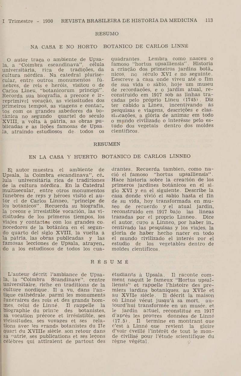 O autor traça o ambiente de Upsa- la, a “Coimbra escandinava”, célula Einiversitária, rica de tradições, da cultura nórdica. Na catedral plurise- cular, entre outros monumentos fú- nebres, de reis e heróis, visitou o de Carlos Lineu, “botanicorum principi”. Recorda sua biografia, a precoce e ir- reprimível vocação, as vicissitudes dos primeiros tempos, as viagens e contac. tos com os grandes sabedores da bo- tânica no segundo quartel do século XVIII, a volta à pátria, as obras pu- blicadas e as lições famosas de Upsa- la, atraindo estudiosos de. todos os quadrantes. Lembra como nasceu o famoso “hortus upsalliensis”. Historia a criação dos primeiros jardins botã. nicos, no século XVI e no seguinte. Descreve a casa onde viveu até o fim de sua vida o sábio, hoje um museu de recordações, e o jardim atual, re- construido em 1917 sob as linhas tra- cadas pelo próprio Lineu (1745). Diz ter cabido a Lineu, incentivando às pesquisas e viagens, descrições e clas- sincações, a glória de animar em todo o mundo civilizado o interêsse pelo es- tudo dos vegetais dentro dos moldes científicos. E| autor muestra el ambiente de Upsala, la Coimbra escandinava”, cé. lula universitária rica de tradiciones de la cultura nórdica. En la Catedral multisecular, entre otros monumentos funebres de reys y héroes visitó el au- tor cl de Carlos Linneo, “principe de los botanicos”. Recuerda su biografia, “la precoz e irresistible vocación, las vi- “Cisitudes: de los primeros tiempos, los “viajes y contactes con los grandes co- ' nocedores de la botánica en el segun- do quarto del siglo XVIII, la vuelta à “la pátria, las obras publicadas y las famosas lecciones de Upsala, atrayen-. 'do a los estudiosos de todos los cua- drantes. Recuerda tambien, como na- ció el famoso “hortus upsalliensis”. Hace historia sobre la creación de los primeros jardines botánicos en el si- elo XVI y en el siguiente. Describe la casa donde vivió el sabio hasta el fin de su vida, hoy transformada en mu- Seo de recuerdo y el atual jardin, reconstruido em 1917 bajo las lineas trazadas por el proprio Linneo. Dice el autor, cuvo a Linneo, por haber in. centivado las pesquisas y los viajes, la eloria, de haber hecho nacer en todo el mundo civilizado el interés por el estudio de los vegetables dentro de moldes científicos. L'auteur décrit ambiance de Upsa- la, la “Coimbra Scandinave”. centre universitaire. riche en traditions de la culture nordique. Il a vu, dans Jan- tique cathédrale. parmi les monuments lunéraires des rois et des grands hom- mes. celui de Linné. Il rappelle la biographie du prince des botanistes, sa vocation précoce et irrésistible, ses vicissitudes. ses vovages et ses rela- 'tions avec les erands botanistes du. Ile quart du XViIIIe siécle. son retour dans sa vatrie, ses publications et ses lecons célebres qui attiraient de partout des étudiants à Upsala. Il raconte com- ment naquit le fameux “Hortus upsal- liensis” et rappelle Vhnistoire des pre- miers jardins botaniques. au XVlIe et au XVIle siécle. Il décrit la maison ou Linné vécut jusqu'ã sa mort, au- iourd'hui transformée en un musée. et le jardin actuel, reconstitué en 1917 d'aprês les provres données de Linné (17.5). TI termine en montrant que c'est à Linné que revient la gloire d'voir éveillé Vintérêt de tout le mon- de civilisé pour Iétude SB rEr ici. du rêgne végétal.