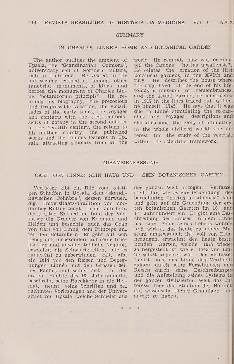 The author outlines the ambient of Upsala, the “Scandinavian Coimbra”, universitary cell of Northern culture, rich in traditions. He visited, in the plurisecular cathedral, among other funebrial monuments, of kings and heroes, the monument of Charles Lin- né, “botanicorum principis”. He .re- minds his biography, the precocious and irrepressible vocation, the vicissi- tudes of the early times, the voyages and contacts with the great connois- seurs of botany in the second quarter of the XVIIIth century, the return to his mother country, the published works and the famous lectures in UPp- sala, attracting scholars from all the Verfasser gibt ein Bild vom geisti- gen Schaffen in Upsala, dem “skandi- navischen Coimbra”, dessen ehrwuer-. dig: Universitaets-Tradition von nor- discher Kultur zeugt. In der Jahrhun- derte alten Kathedrale fand der Ver- lasser die Graeber von Koenigen und von Carl von Linné, dem Princeps un. ter den Botanikern. Er geht auf sein Leben ein, insbesondere auf seine frue- hzeitige und unwiderstehliche Neigunsg, erwaehnt die Schwierigkeiten, die es zunaschst zu ueberwinden galt, gibt ein Bild von den Reisen und Begeg- nungen. Linné's mit den Grossen sei- nes Faches und seiner Zeit (in der ersten Haelfte des 18. Jahrhundert), beschreibt seine Rueckkehr in die Hei- mat, nennt seine Schriften und be. ruehmten Vorlesungen and der Univer- sitaet von Upsala, welche Schueler aus AND BOTANICAL GARDEN world. He reminds how was origina- ted the famous “hortus upsaliensis”. He relates the creation of the firsti botanical gardens, in the XVIth andf tury. He describes the house where the sage lived till the end of his life, to-day a museum of remembrances, and the actual garden, re-constructed! in 1917 in the lines traced out by Lin. né himself (1745). He says that it was due to Linné stimulating the resear- ches and voyages, descriptions an classifications, the glory of animating: in the whole civilized world, the iín- terest for the study of the vegetals within the scientific framework. SEIN BOTANISCHER GARTEN. der ganzen Welt anzogen. Verfasser stellt dar, wie es zur Gruendung des beruenmten “hortus upsalliensis” kar und geht auf die Gruendung der erss ten botanischen Gaerten im 16. unc 17. Jahrhundert ein. Er gibt eine Bess chreibung des Hauses, in dem Linné bis zum Ende seines Lebens wohnte und wirkte, das heute zu einem Mus seum umgewandelt iht, voll von Erin- nerungen, erwaehnt den heute beste: henden Garten, welcher 1917 wieder so hergestellt ist, wie er 1745 von Lin+ né selbst angelegt war. Der Verfasser fuehrt aus, das Linné das Verdients zukam, durch seine Forschungen unc Reisen, durch seine Beschreibunger und die Aufstellung seines Systems ir der ganzen zivilisierten Welt das Ina teresse fuer das Studium der Botanil auf wissenschaftlicher Grundlage anº geregt zu, haben.