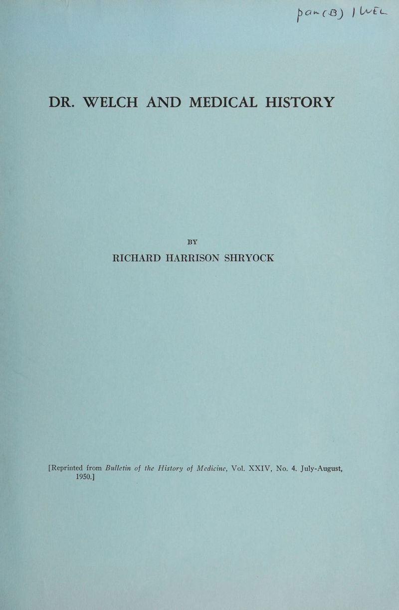 DR. WELCH AND MEDICAL HISTORY BY RICHARD HARRISON SHRYOCK [Reprinted from Bulletin of the History of Medicine, Vol. XXIV, No. 4. July-August, 1950.]