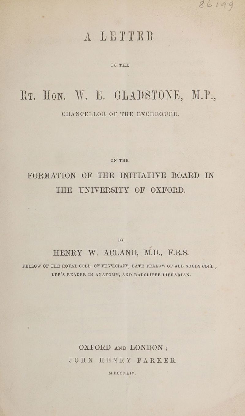 TO THE he how -W. LE. GLADSTONE, MPs CHANCELLOR OF THE EXCHEQUER. ON THE FORMATION OF THE INITIATIVE BOARD IN THE UNIVERSITY OF OXFORD. BY HENRY W. ACLAND, M.D., F.RBS. FELLOW OF THE ROYAL COLL, OF PHYSICIANS, LATE FELLOW OF ALL SOULS COLL., LEE’S READER IN ANATOMY, AND RADCLIFFE LIBRARIAN, OXFORD anp LONDON : dOION. LEN KR ¥aPARK ER. M DCCC LIYy.