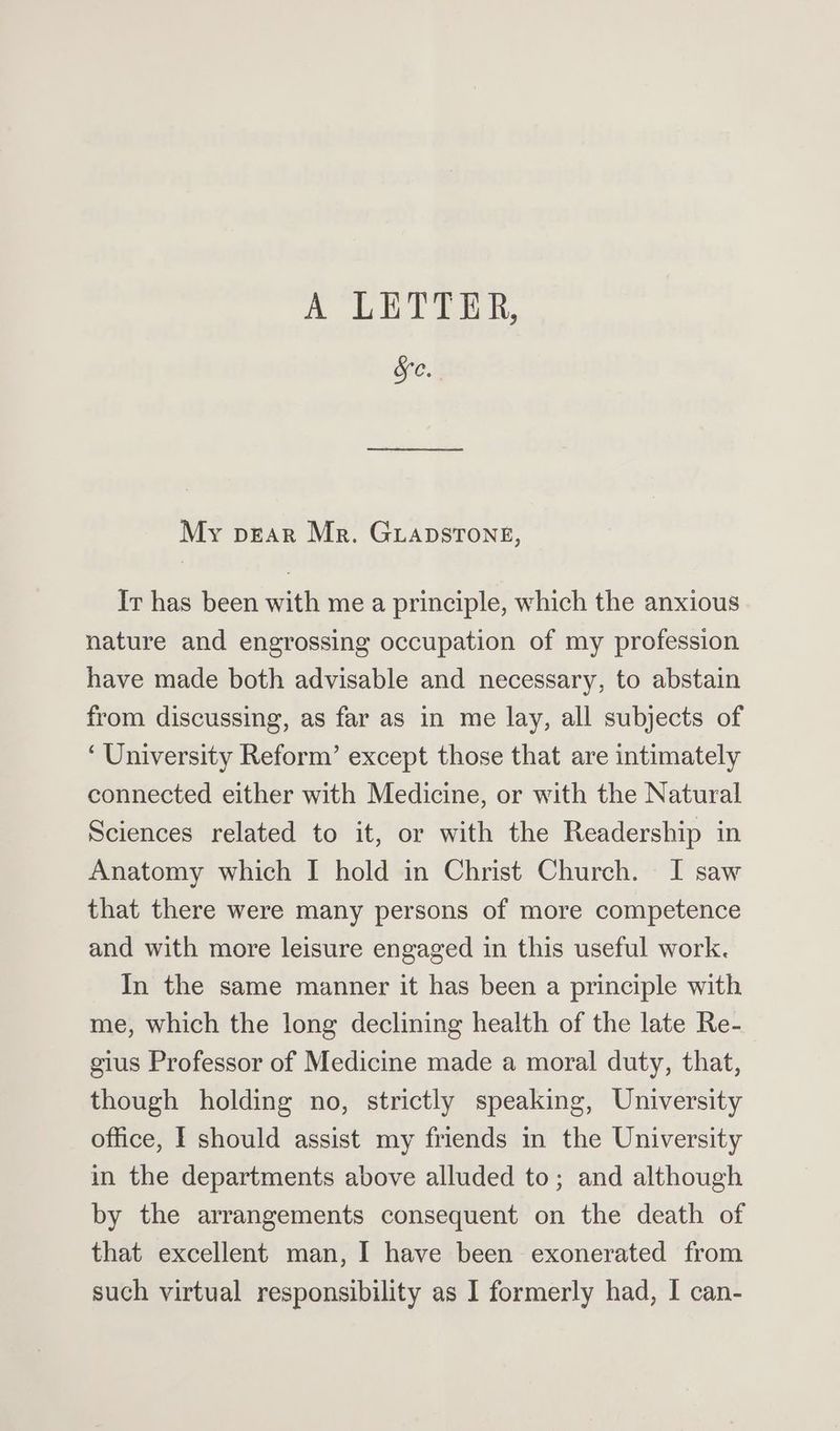 Oee My pear Mr. Guapstong, Ir has been with me a principle, which the anxious nature and engrossing occupation of my profession have made both advisable and necessary, to abstain from discussing, as far as in me lay, all subjects of ‘University Reform’ except those that are intimately connected either with Medicine, or with the Natural Sciences related to it, or with the Readership in Anatomy which I hold in Christ Church. I saw that there were many persons of more competence and with more leisure engaged in this useful work. In the same manner it has been a principle with me, which the long declining health of the late Re- gius Professor of Medicine made a moral duty, that, though holding no, strictly speaking, University office, I should assist my friends in the University in the departments above alluded to; and although by the arrangements consequent on the death of that excellent man, I have been exonerated from such virtual responsibility as I formerly had, I can-