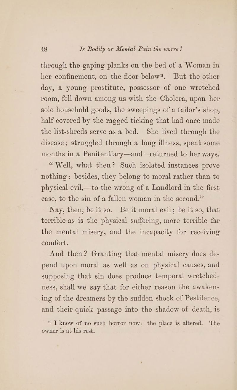 through the gaping planks on the bed of a Woman in her confinement, on the floor below. But the other day, a young prostitute, possessor of one wretched room, fell down among us with the Cholera, upon her sole household goods, the sweepings of a tailor’s shop, half covered by the ragged ticking that had once made the list-shreds serve as a bed. She lived through the disease; struggled through a long illness, spent some months in a Penitentiary—and—returned to her ways. “Well, what then? Such isolated instances prove nothing: besides, they belong to moral rather than to physical evil,—to the wrong of a Landlord in the first case, to the sin of a fallen woman in the second.” Nay, then, be it so. Be it moral evil; be it so, that terrible as is the physical suffering, more terrible far the mental misery, and the incapacity for receiving comfort. And then? Granting that mental misery does de- pend upon moral as well as on physical causes, and supposing that sin does produce temporal wretched- ness, shall we say that for either reason the awaken- ing of the dreamers by the sudden shock of Pestilence, and their quick passage into the shadow of death, is J know of no such horror now: the place is altered. The owner is at his rest.