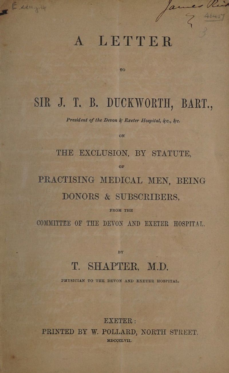 - A LETTER TO President of the Devon & Exeter Hospital, &c., &c. oN THE EXCLUSION, BY STATUTE, OF DONORS & SUBSCRIBERS, FROM THE COMMITTEE OF THE DEVON AND EXETER HOSPITAL, BY T. SHAPTER, M.D. PHYSICIAN TO THE DEVON AND EXETER HOSPITAL. = EXETER : i PRINTED BY W. POLLARD, NORTH STREET. at MDCCCLYH, ¥ae