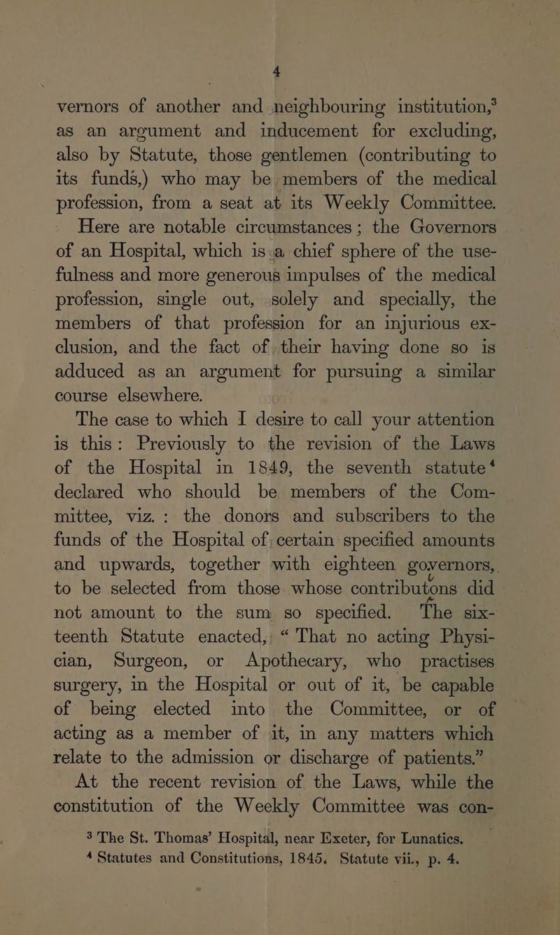 vernors of another and neighbouring institution, as an argument and inducement for excluding, also by Statute, those gentlemen (contributing to its funds,) who may be members of the medical profession, from a seat at its Weekly Committee. Here are notable circumstances; the Governors of an Hospital, which is.a chief sphere of the use- fulness and more generous impulses of the medical profession, single out, solely and specially, the members of that profession for an injurious ex- clusion, and the fact of, thew having done so is adduced as an argument for pursuing a similar course elsewhere. The case to which I desire to call your attention is this: Previously to the revision of the Laws of the Hospital in 1849, the seventh statute * declared who should be members of the Com- mittee, viz. : the donors and subscribers to the funds of the Hospital of, certain specified amounts and upwards, together with eighteen governors, to be selected from those whose contributons did not amount to the sum so specified. The six- teenth Statute enacted, “ That no acting Physi- cian, Surgeon, or Apothecary, who practises surgery, in the Hospital or out of it, be capable of being elected into the Committee, or of acting as a member of it, in any matters which relate to the admission or discharge of patients.” At the recent revision of the Laws, while the constitution of the Weekly Committee was con- 3 The St. Thomas’ Hospital, near Exeter, for Lunatics. 4 Statutes and Constitutions, 1845. Statute vii, p. 4.