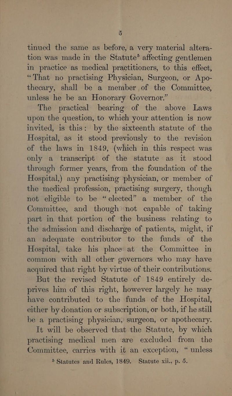 tinued the same as before, a very material altera- tion was made in the Statute’ affecting gentlemen in practice as medical practitioners, to this effect, “That no practising Physician, Surgeon, or Apo- thecary, shall be a member of the Committee, unless he be an Honorary Governor.” The practical bearing of the above Laws upon the question, to which your attention is now invited, is this: by the sixteenth statute of the Hospital, as it stood previously to the revision of the laws in 1849, (which in this respect was only a transcript of the statute as it stood through former years, from the foundation of the Hospital,) any practising physician, or member of the medical profession, practising surgery, though not eligible to be “elected” a member of the Committee, and though not capable of taking part in that portion of the business relating to the admission and discharge of patients, might, if an adequate contributor to the funds of the Hospital, take his place at the Committee in common with all other governors who may have acquired that right by virtue of their contributions. But the revised Statute of 1849 entirely de- prives him of this right, however largely he may have contributed to the funds of the Hospital, either by donation or subscription, or both, if he still be a practising physician, surgeon, or apothecary. It will be observed that the Statute, by which practising medical men are excluded from the Committee, carries with it an exception, “ unless