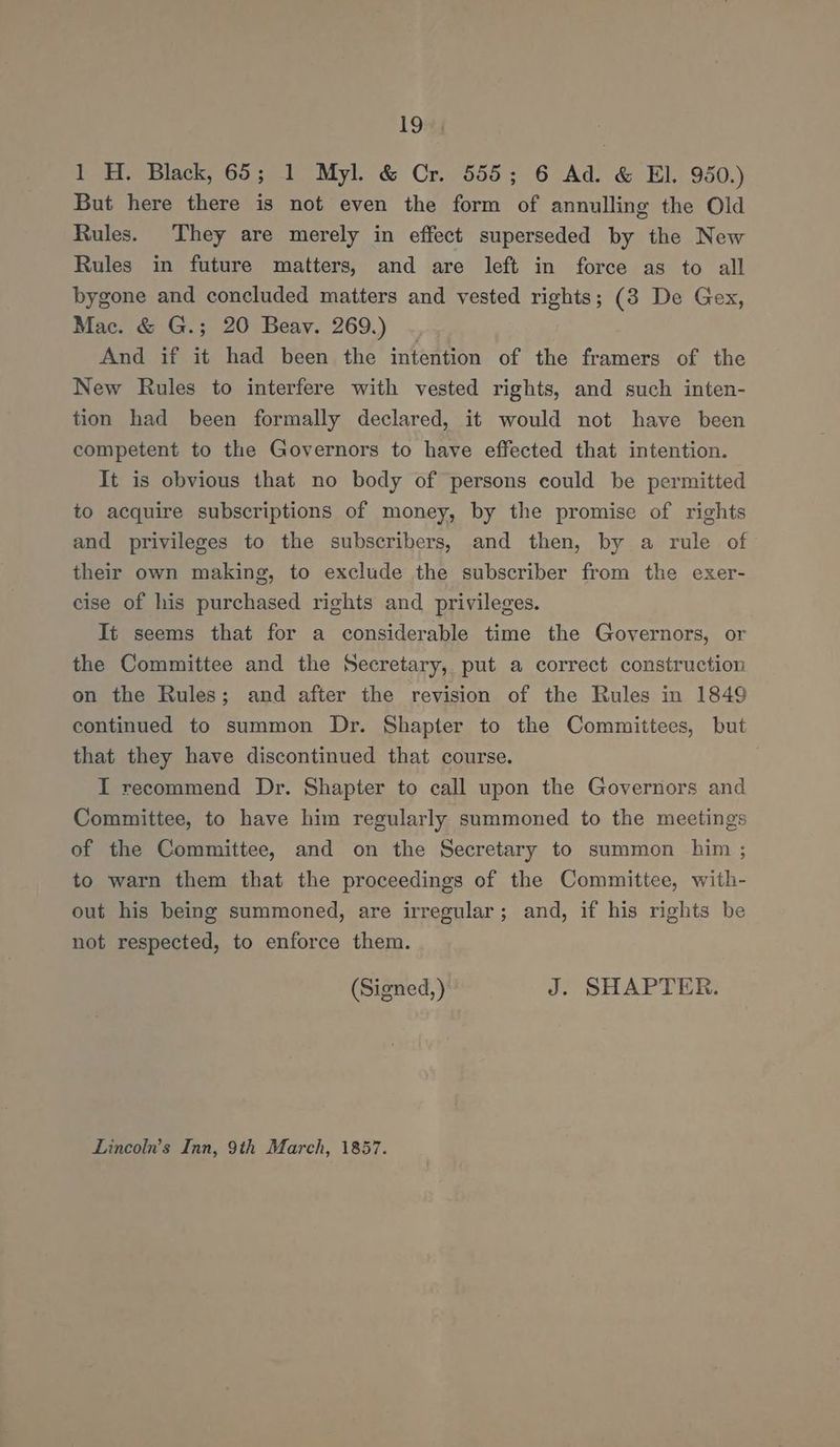 he 1 H. Black, 65; 1 Myl. & Cr. 555; 6 Ad. & El. 950.) But here there is not even the form of annulling the Old Rules. They are merely in effect superseded by the New Rules in future matters, and are left in force as to all bygone and concluded matters and vested rights; (3 De Gex, Mac. & G.; 20 Beay. 269.) And if it had been the intention of the framers of the New Rules to interfere with vested rights, and such inten- tion had been formally declared, it would not have been competent to the Governors to have effected that intention. It is obvious that no body of persons could be permitted to acquire subscriptions of money, by the promise of rights and privileges to the subscribers, and then, by a rule of their own making, to exclude the subscriber from the exer- cise of his purchased rights and privileges. It seems that for a considerable time the Governors, or the Committee and the Secretary, put a correct construction on the Rules; and after the revision of the Rules in 1849 continued to summon Dr. Shapter to the Committees, but that they have discontinued that course. I recommend Dr. Shapter to call upon the Governors and Committee, to have him regularly summoned to the meetings of the Committee, and on the Secretary to summon him ; to warn them that the proceedings of the Committee, with- out his being summoned, are irregular; and, if his rights be not respected, to enforce them. (Signed,) J. SHAPTER. Lincoln’s Inn, 9th March, 1857.
