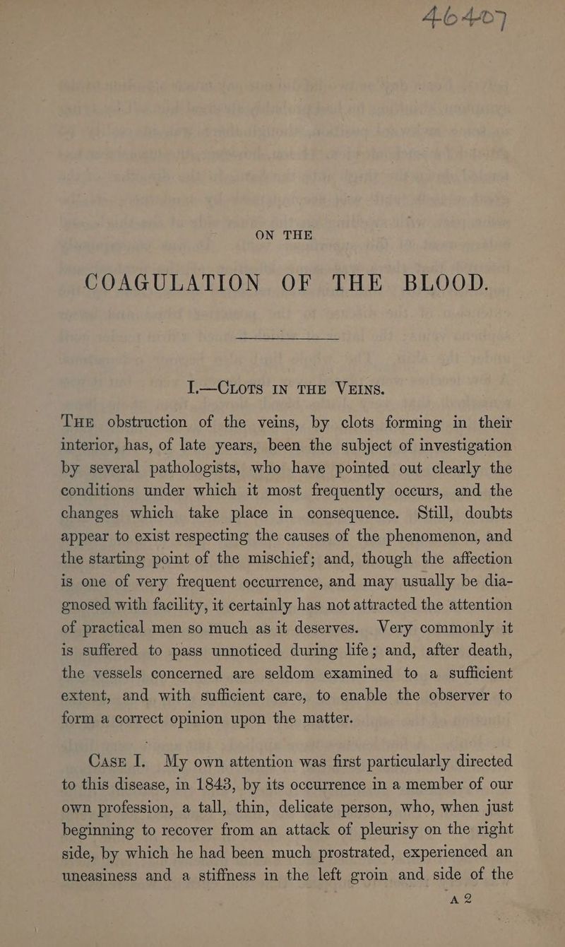 46407 ON THE COAGULATION OF THE BLOOD. I.—CLotTs IN THE VEINS. THE obstruction of the veins, by clots forming in their interior, has, of late years, been the subject of investigation by several pathologists, who have pointed out clearly the conditions under which it most frequently occurs, and the changes which take place in consequence. Still, doubts appear to exist respecting the causes of the phenomenon, and the starting point of the mischief; and, though the affection is one of very frequent occurrence, and may usually be dia- gnosed with facility, it certainly has not attracted the attention of practical men so much as it deserves. Very commonly it is suffered to pass unnoticed during life; and, after death, the vessels concerned are seldom examined to a sufficient extent, and with sufficient care, to enable the observer to form a correct opinion upon the matter. Case I. My own attention was first particularly directed to this disease, in 1843, by its occurrence in a member of our own profession, a tall, thin, delicate person, who, when just beginning to recover from an attack of pleurisy on the right side, by which he had been much prostrated, experienced an uneasiness and a stiffness in the left groin and side of the A2
