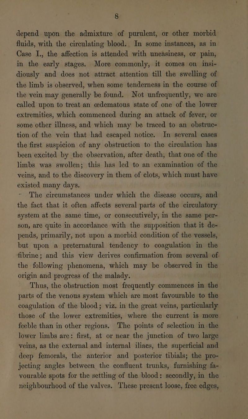 depend upon the admixture of purulent, or other morbid fluids, with the circulating blood. In some instances, as in Case I., the affection is attended with uneasiness, or pain, in the early stages. More commonly, it comes on insi- diously and does not attract attention till the swelling of the limb is observed, when some tenderness in the course of the vein may generally be found. Not unfrequently, we are called upon to treat an cedematous state of one of the lower extremities, which commenced during an attack of fever, or some other illness, and which may be traced to an obstruc- tion of the vein that had escaped notice. In several cases the first suspicion of any obstruction to the circulation has been excited by the observation, after death, that one of the limbs was swollen; this has led to an examination of the veins, and to the discovery in them of clots, which must have existed many days. The circumstances under which the disease occurs, and the fact that it often affects several parts of the circulatory system at the same time, or consecutively, in the same per- son, are quite in accordance with the supposition that it de- pends, primarily, not upon a morbid condition of the vessels, but upon a preternatural tendency to coagulation in the fibrine; and this view derives confirmation from several of the following phenomena, which may be observed in the origin and progress of the malady. Thus, the obstruction most frequently commences in the parts of the venous system which are most favourable to the coagulation of the blood; viz. in the great veins, particularly those of the lower extremities, where the current is more feeble than in other regions. The points of selection in the lower limbs are: first, at or near the junction of two large veins, as the external and internal iliacs, the superficial and deep femorals, the anterior and posterior tibials; the pro- jecting angles between the confluent trunks, furnishing fa- vourable spots for the settling of the blood: secondly, in the . neighbourhood of the valves. These present loose, free edges,