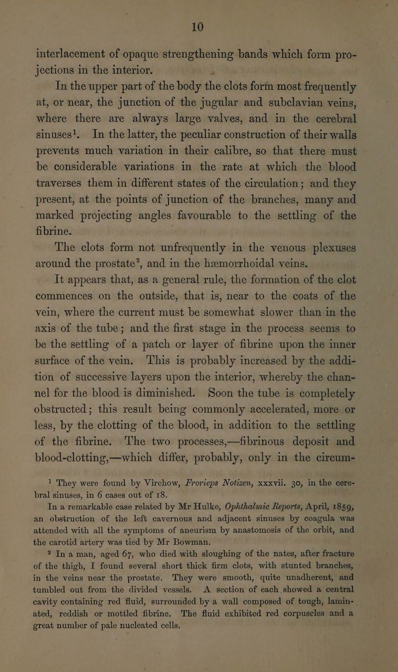 interlacement of opaque strengthening bands which form pro- jections in the interior. In the upper part of the body the oldie form most frequently at, or near, the junction of the jugular and subclavian veins, where there are always large valves, and in the cerebral sinuses!, In the latter, the peculiar construction of their walls prevents much variation in their calibre, so that there must be considerable variations in the rate at which the blood traverses them in different states of the circulation; and they present, at the points of junction of the branches, many and marked projecting angles favourable to the settling of the fibrine. The clots form not unfrequently in the venous plexuses around the prostate’, and in the hemorrhoidal veins. It appears that, as a general rule, the formation of the clot commences on the outside, that is, near to the coats of the vein, where the current must be somewhat slower than in the axis of the tube; and the first stage in the process seems to be the settling of a patch or layer of fibrine upon the inner surface of the vein. This is probably increased by the addi- tion of successive layers upon the interior, whereby the chan- nel for the blood is diminished. Soon the tube is completely obstructed; this result being commonly accelerated, more or less, by the clotting of the blood, in addition to the settling of the fibrine. The two processes,—fibrinous deposit and blood-clotting,—which differ, probably, only in the cireum- 1 They were found by Virchow, Frorieps Notizen, xxxvii. 30, in the cere- bral sinuses, in 6 cases out of 18. In a remarkable case related by Mr Hulke, Ophthalmic Reports, April, 1859, an obstruction of the left cavernous and adjacent sinuses by coagula was attended with all the symptoms of aneurism by anastomosis of the orbit, and the carotid artery was tied by Mr Bowman. 2 In a man, aged 67, who died with sloughing of the nates, after fracture of the thigh, I found several short thick firm clots, with stunted branches, in the veins near the prostate. They were smooth, quite unadherent, and tumbled out from the divided vessels. A section of each showed a central cavity containing red fluid, surrounded by a wall composed of tough, lamin- | ated, reddish or mottled fibrine. The fluid exhibited red corpuscles and a great number of pale nucleated cells.