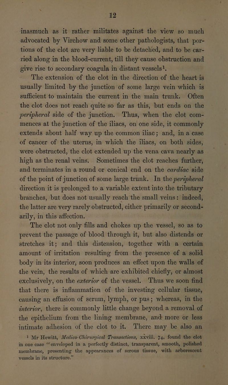 inasmuch as it rather militates against the view so much advocated by Virchow and some other pathologists, that por- tions of the clot are very liable to be detached, and to be car- ried along in the blood-current, till they cause obstruction and give rise to secondary coagula in distant vessels}. The extension of the clot in the direction of the heart is usually limited by the junction of some large vein which is sufficient to maintain the current in the main trunk. Often the clot does not reach quite so far as this, but ends on the peripheral side of the junction. Thus, when the clot com- mences at the junction of the iliacs, on one side, it commonly extends about half way up the common iliac; and, in a case of cancer of the uterus, in which the iliacs, on both sides, were obstructed, the clot extended up the vena cava nearly as high as the renal veins. Sometimes the clot reaches further, and terminates in a round or conical end on the cardiac side of the point of junction of some large trunk. In the peripheral direction it is prolonged to a variable extent into the tributary branches, but does not usually reach the small veins: indeed, the latter are very rarely obstructed, either primarily or second- arily, in this affection. The clot not only fills and chokes up the vessel, so as to prevent the passage of blood through it, but also distends or stretches it; and this distension, together with a certain amount of irritation resulting from the presence of a solid body in its interior, soon produces an effect upon the walls of the vein, the results of which are exhibited chiefly, or almost exclusively, on the exterior of the vessel. ‘Thus we soon find that there is inflammation of the investing cellular tissue, causing an effusion of serum, lymph, or pus; whereas, in the interior, there is commonly little change beyond a removal of the epithelium from the lining membrane, and more or less intimate adhesion of the clot to it. There may be also an 1 Mr Hewitt, Medico-Chirurgical Transactions, xxviii. 74, found the clot in one ease ‘‘enveloped in a perfectly distinct, transparent, smooth, polished | ‘membrane, presenting the appearances of serous tissue, with arborescent vessels in its structure.”