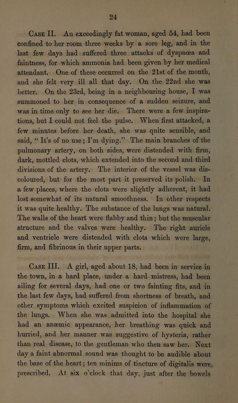 Casr II. An exceedingly fat woman, aged 54, had been confined to her room three weeks by a sore leg, and in the last few days had suffered three attacks of dyspnoea and faintness, for which ammonia had been given by her medical attendant. One of these occurred on the 21st of the month, and she felt very ill all that day. On the 22nd she was better. On the 23rd, being in a neighbouring house, I was summoned to her in consequence of a sudden seizure, and was in time only to see her die. There were a few inspira- tions, but I could not feel the pulse. When first attacked, a few minutes before her death, she was quite sensible, and said, ‘‘ It’s of no use; I’m dying.” The main branches of the pulmonary artery, on both sides, were distended with firm, dark, mottled clots, which extended into the second and third divisions of the artery. The interior of the vessel was dis- coloured, but for the most part it preserved its polish. In a few places, where the clots were slightly adherent, it had lost somewhat of its natural smoothness. In other respects it was quite healthy. The substance of the lungs was natural. The walls of the heart were flabby and thin; but the muscular structure and the valves were healthy. The right auricle and ventricle were distended with clots which were large, firm, and fibrinous in their upper parts. CasE III. A girl, aged about 18, had been in service in the town, in a hard place, under a hard. mistress, had been ailing for several days, had one or two fainting fits, and in the last few days, had suffered from shortness of breath, and other symptoms which excited suspicion of inflammation of the lungs. When she was admitted into the hospital she had an anemic appearance, her breathing was quick and hurried, and her manner was suggestive of hysteria, rather than real disease, to the gentleman who then saw her. Next day a faint abnormal sound was thought to be audible about the base of the heart ; ten minims of tincture of digitalis were, prescribed. At six o'clock that day, just after the bowels