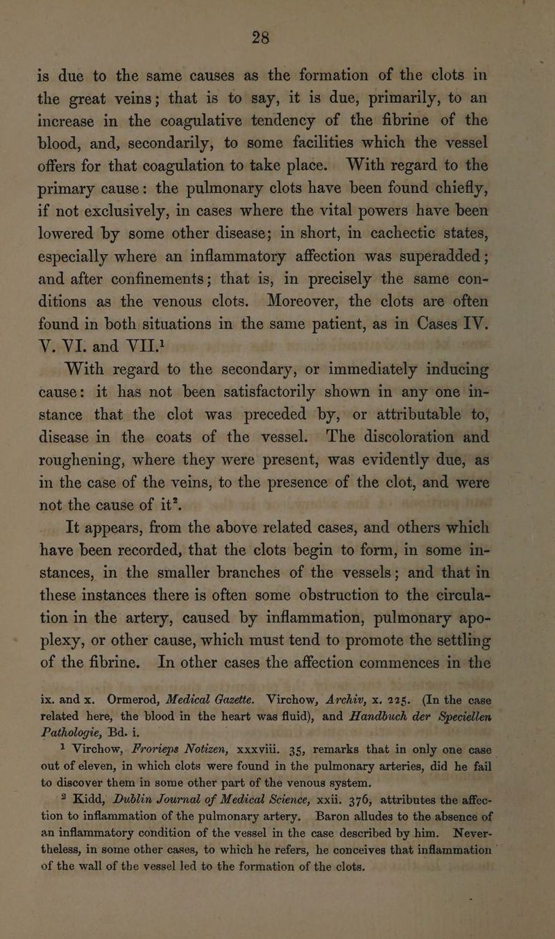is due to the same causes as the formation of the clots in the great veins; that is to say, it is due, primarily, to an increase in the coagulative tendency of the fibrine of the blood, and, secondarily, to some facilities which the vessel offers for that coagulation to take place. With regard to the primary cause: the pulmonary clots have been found chiefly, if not exclusively, in cases where the vital powers have been lowered by some other disease; in short, in cachectic states, especially where an inflammatory affection was superadded ; and after confinements; that is, in precisely the same con- ditions as the venous clots. Moreover, the clots are often found in both situations in the same patient, as in Cases IV. V. VI. and VII} With regard to the secondary, or immediately inducing: cause: it has not been satisfactorily shown in any one in- stance that the clot was preceded by, or attributable to, disease in the coats of the vessel. The discoloration and roughening, where they were present, was evidently due, as in the case of the veins, to the presence of the clot, and were not the cause of it”. It appears, from the above related cases, and others which have been recorded, that the clots begin to form, in some in- stances, in the smaller branches of the vessels; and that in these instances there is often some obstruction to the circula- tion in the artery, caused by inflammation, pulmonary apo- plexy, or other cause, which must tend to promote the settling of the fibrine. In other cases the affection commences in the ix. and x. Ormerod, Medical Gazette. Virchow, Archiv, x. 225. (In the case related here, the blood in the heart was fluid), and Handbuch der Speciellen Pathologie, Bd. i. 1 Virchow, Frorieps Notizen, xxxviii. 35, remarks that in only one case out of eleven, in which clots were found in the pulmonary arteries, did he fail to discover them in some other part of the venous system. 2 Kidd, Dublin Journal of Medical Science, xxii. 376, attributes the affec- tion to inflammation of the pulmonary artery. Baron alludes to the absence of an inflammatory condition of the vessel in the case described by him. Never- theless, in some other cases, to which he refers, he conceives that inflammation * of the wall of the vessel led to the formation of the clots.