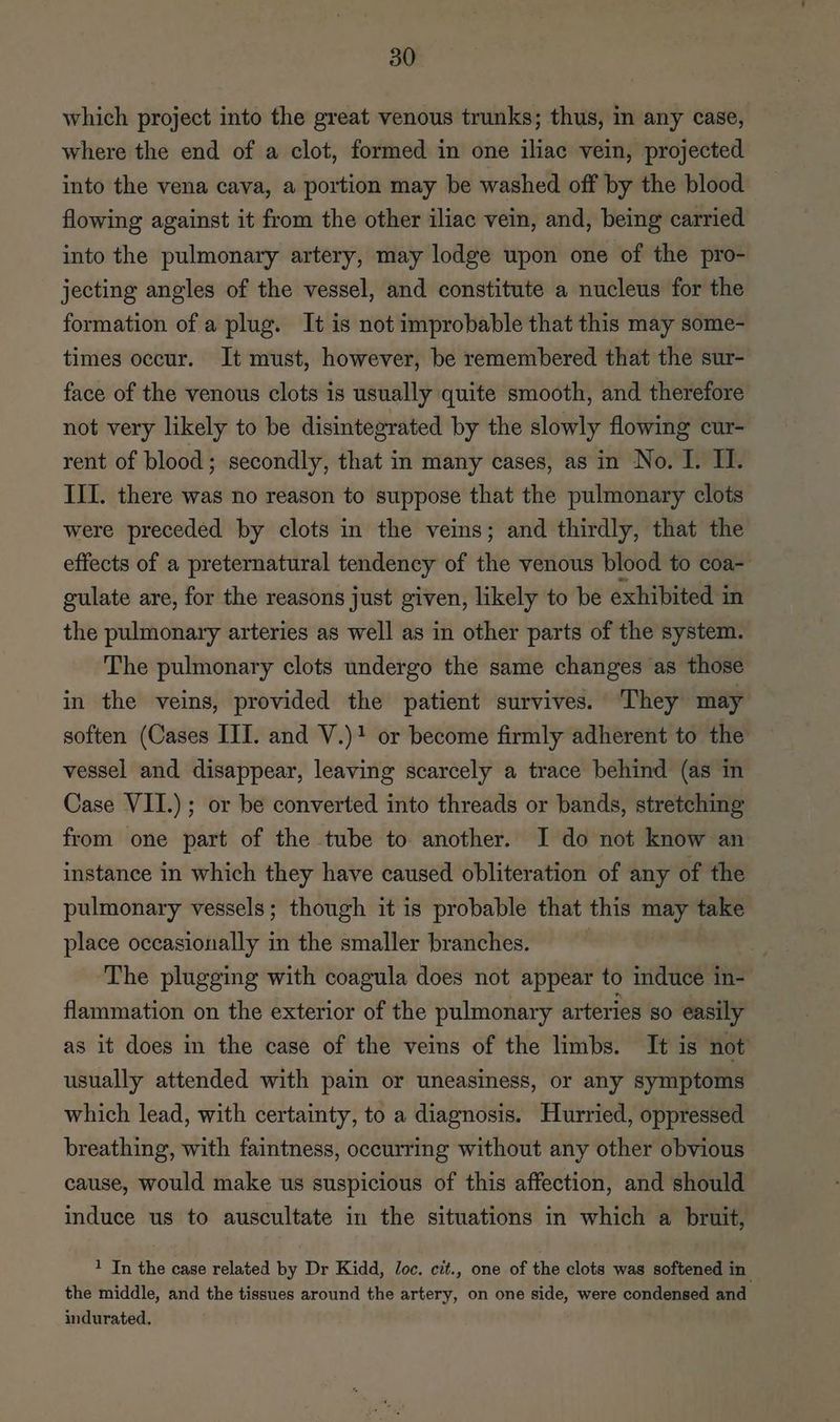 which project into the great venous trunks; thus, in any case, where the end of a clot, formed in one iliac vein, projected into the vena cava, a portion may be washed off by the blood flowing against it from the other iliac vein, and, being carried into the pulmonary artery, may lodge upon one of the pro- jecting angles of the vessel, and constitute a nucleus for the formation of a plug. It is not improbable that this may some- times occur. It must, however, be remembered that the sur- face of the venous clots is usually quite smooth, and therefore not very likely to be disintegrated by the slowly flowing cur- rent of blood; secondly, that in many cases, as in No. I. II. III. there was no reason to suppose that the pulmonary clots were preceded by clots in the veins; and thirdly, that the effects of a preternatural tendency of the venous blood to coa- gulate are, for the reasons just given, likely to be exhibited in the pulmonary arteries as well as in other parts of the system. The pulmonary clots undergo the same changes as those in the veins, provided the patient survives. They may soften (Cases III. and V.)1 or become firmly adherent to the vessel and disappear, leaving scarcely a trace behind (as in Case VII.) ; or be converted into threads or bands, stretching from one part of the tube to another. I do not know an instance in which they have caused obliteration of any of the pulmonary vessels; though it is probable that this may take place occasionally in the smaller branches. The plugging with coagula does not appear to induce in- flammation on the exterior of the pulmonary arteries 80 easily as it does in the case of the veins of the limbs. It is not usually attended with pain or uneasiness, or any symptoms which lead, with certainty, to a diagnosis. Hurried, oppressed breathing, with faintness, occurring without any other obvious cause, would make us suspicious of this affection, and should induce us to auscultate in the situations in which a bruit, 1 In the case related by Dr Kidd, Joc. cit., one of the clots was softened in the middle, and the tissues around the artery, on one side, were condensed and indurated,