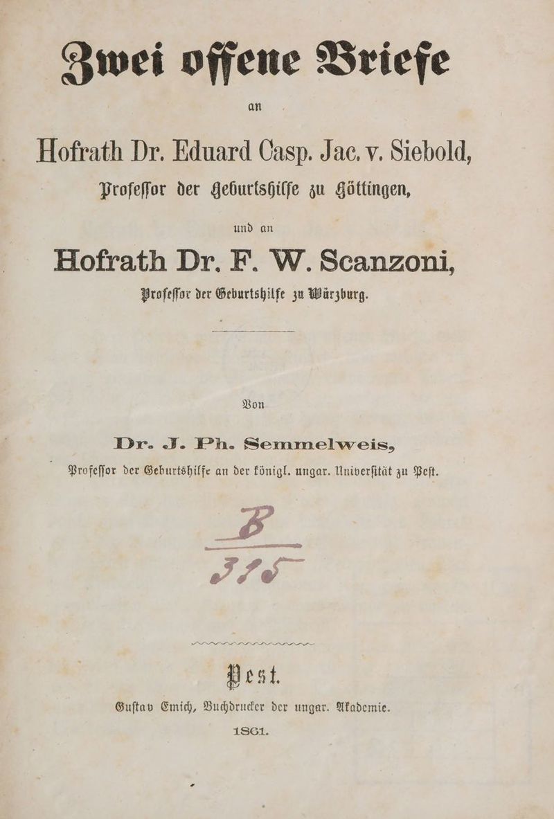 Zwei offene Briefe an i Hofrath Dr. Eduard Casp. Jac. v. Siebold, Proſeſſor der geburkshilſe zu göttingen, und an Hofrath Dr. F. W. Scanzoni, Profeſſor der Geburtshilfe zu Mürzburg. Von Dr. J. Ph. Semmelweis, f Profeſſor der Geburtshilfe an der königl. ungar. Univerſität zu Peſt. rn NN — ——ẽ WIND N. est 4 % Guſtav Emich, Buchdrucker der ungar. Akademie. 1881.