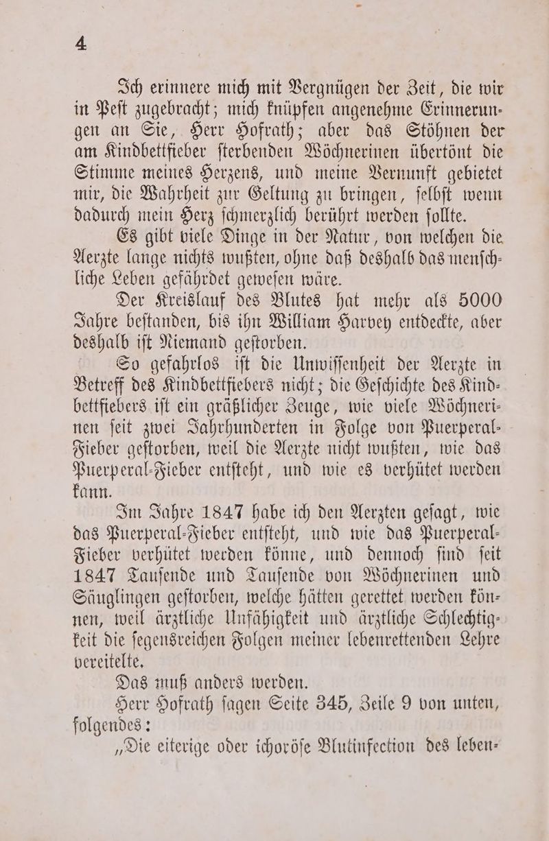Ich erinnere mich mit Vergnügen der Zeit, die wir in Peſt zugebracht; mich knüpfen angenehme Erinnerun— gen an Sie, Herr Hofrath; aber das Stöhnen der am Kindbettfieber ſterbenden Wöchnerinen übertönt die Stimme meines Herzens, und meine Vernunft gebietet mir, die Wahrheit zur Geltung zu bringen, ſelbſt wenn dadurch mein Herz ſchmerzlich berührt werden ſollte. Es gibt viele Dinge in der Natur, von welchen die Aerzte lange nichts wußten, ohne daß deshalb das menſch— liche Leben gefährdet geweſen wäre. Der Kreislauf des Blutes hat mehr als 5000 Jahre beſtanden, bis ihn William Harvey entdeckte, aber deshalb iſt Niemand geſtorben. So gefahrlos iſt die Unwiſſenheit der Aerzte in Betreff des Kindbettfiebers nicht; die Geſchichte des Kind— bettfiebers iſt ein gräßlicher Zeuge, wie viele Wöchneri— nen ſeit zwei Jahrhunderten in Folge von Puerperal— Fieber geſtorben, weil die Aerzte nicht wußten, wie das Puerperal-Fieber entſteht, und wie es verhütet werden kann. Im Jahre 1847 habe ich den Aerzten geſagt, wie das Puerperal-Fieber entſteht, und wie das Puerperal— Fieber verhütet werden könne, und dennoch find ſeit 1847 Tauſende und Tauſende von Wöchnerinen und Säuglingen geſtorben, welche hätten gerettet werden kön— nen, weil ärztliche Unfähigkeit und ärztliche Schlechtig— keit die ſegensreichen Folgen meiner lebenrettenden Lehre bereitelte. Das muß anders werden. Herr Hofrath ſagen Seite 345, Zeile 9 von unten, folgendes: „Die eiterige oder ichoröſe Blutinfection des leben—