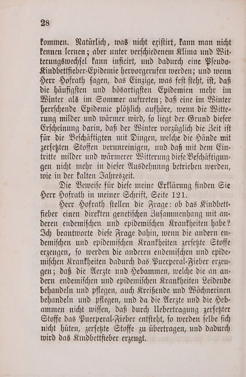 kommen. Natürlich, was nicht exiſtirt, kann man nicht kennen lernen; aber unter verſchiedenem Klima und Wit— terungswechſel kann inficirt, und dadurch eine Pſeudo— Kindbettfieber-Epidemie hervorgerufen werden; und wenn Herr Hofrath ſagen, das Einzige, was feſt ſteht, iſt, daß die häufigſten und bösartigſten Epidemien mehr im Winter als im Sommer auftreten; daß eine im Winter herrſchende Epidemie plötzlich aufhöre, wenn die Witte— rung milder und wärmer wird, ſo liegt der Grund dieſer Erſcheinung darin, daß der Winter vorzüglich die Zeit iſt für die Beſchäftigten mit Dingen, welche die Hände mit zerſetzten Stoffen verunreinigen, und daß mit dem Ein— tritte milder und wärmerer Witterung dieſe Beſchäftigun— gen nicht mehr in dieſer Ausdehnung betrieben werden, wie in der kalten Jahreszeit. Die Beweiſe für dieſe meine Erklärung finden Sie Herr Hofrath in meiner Schrift, Seite 121. Herr Hofrath ſtellen die Frage: ob das Kindbett— fieber einen direkten genetiſchen Zuſammenhang mit an— deren endemiſchen und epidemiſchen Krankheiten habe? Ich beantworte dieſe Frage dahin, wenn die andern en— demiſchen und epidemiſchen Krankheiten zerſetzte Stoffe erzeugen, ſo werden die anderen endemiſchen und epide— miſchen Krankheiten dadurch das Puerperal-Fieber erzeu— gen; daß die Aerzte und Hebammen, welche die an an— dern endemiſchen und epidemiſchen Krankheiten Leidende behandeln und pflegen, auch Kreißende und Wöchnerinen behandeln und pflegen, und da die Aerzte und die Heb— ammen nicht wiſſen, daß durch Uebertragung zerſetzter Stoffe das Puerperal-Fieber entſteht, fo werden ſelbe ſich nicht hüten, zerſetzte Stoffe zu übertragen, und dadurch wird das Kindbettfieber erzeugt.