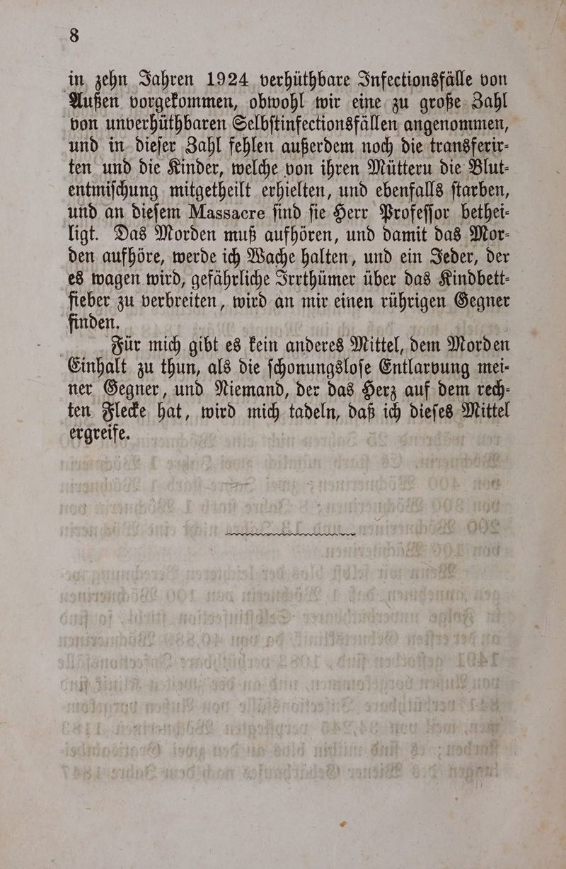 in zehn Jahren 1924 verhüthbare Infectionsfälle von Außen vorgekommen, obwohl wir eine zu große Zahl von unverhüthbaren Selbſtinfectionsfällen angenommen, und in dieſer Zahl fehlen außerdem noch die transferir⸗ ten und die Kinder, welche von ihren Müttern die Blut⸗ entmiſchung mitgetheilt erhielten, und ebenfalls ſtarben, und an dieſem Massacre ſind ſie Herr Profeſſor bethei⸗ ligt. Das Morden muß aufhören, und damit das Mor⸗ den aufhöre, werde ich Wache halten, und ein Jeder, der es wagen wird, gefährliche Irrthümer über das Kindbett⸗ fieber zu verbreiten, wird an mir einen rührigen Gegner finden. | Für mich gibt es kein anderes Mittel, dem Morden Einhalt zu thun, als die ſchonungsloſe Entlarvung mei⸗ ner Gegner, und Niemand, der das Herz auf dem rech⸗ ten Flecke hat, wird mich tadeln, daß ich dieſes Mittel ergreife.