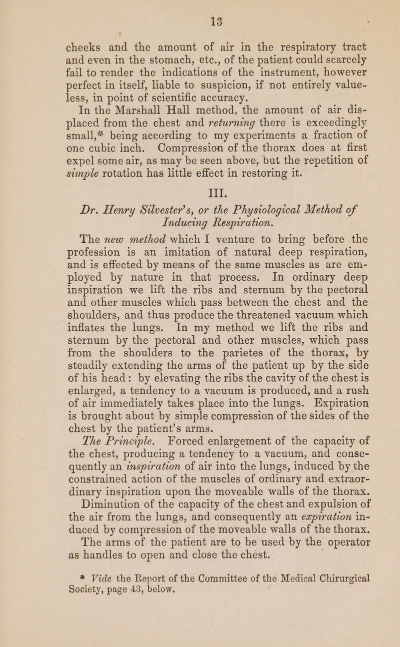 cheeks and the amount of air in the respiratory tract and even in the stomach, etc., of the patient could scarcely fail to render the indications of the instrument, however perfect in itself, liable to suspicion, if not entirely value- less, in point of scientific accuracy. In the Marshall Hall method, the amount of air dis- placed from the chest and returning there is exceedingly small,* being according to my experiments a fraction of one cubic inch. Compression of the thorax does at first expel some air, as may be seen above, but the repetition of simple rotation has little effect in restoring it. III. Dr. Henry Silvester’s, or the Physiological Method of Inducing Respiration. The new method which I venture to bring before the profession is an imitation of natural deep respiration, and is effected by means of the same muscles as are em- ployed by nature in that process. In ordinary deep inspiration we lift the ribs and sternum by the pectoral and other muscles which pass between the chest and the shoulders, and thus produce the threatened vacuum which inflates the lungs. In my method we lift the ribs and sternum by the pectoral and other muscles, which pass from the shoulders to the parietes of the thorax, by steadily extending the arms of the patient up by the side of his head: by elevating the ribs the cavity of the chest is enlarged, a tendency to a vacuum is produced, and a rush of air immediately takes place into the lungs. Expiration is brought about by simple compression of the sides of the chest by the patient’s arms. The Principle. Forced enlargement of the capacity of the chest, producing a tendency to a vacuum, and conse- quently an inspiration of air into the lungs, induced by the constrained action of the muscles of ordinary and extraor- dinary inspiration upon the moveable walls of the thorax. Diminution of the capacity of the chest and expulsion of the air from the lungs, and consequently an expiration in- duced by compression of the moveable walls of the thorax. The arms of the patient are to be used by the operator as handles to open and close the chest. * Vide the Report of the Committee of the Medical Chirurgical Society, page 43, below.
