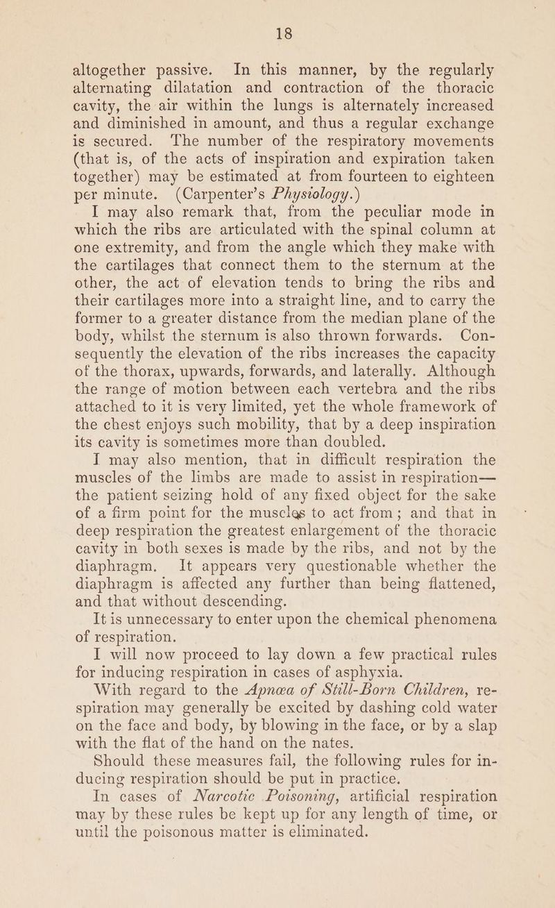 altogether passive. In this manner, by the regularly alternating dilatation and contraction of the thoracic cavity, the air within the lungs is alternately increased and diminished in amount, and thus a regular exchange is secured. The number of the respiratory movements (that is, of the acts of inspiration and expiration taken together) may be estimated at from fourteen to eighteen per minute. (Carpenter’s Physvology.) I may also remark that, from the peculiar mode in which the ribs are articulated with the spinal column at one extremity, and from the angle which they make with the cartilages that connect them to the sternum at the other, the act of elevation tends to bring the ribs and their cartilages more into a straight line, and to carry the former to a greater distance from the median plane of the body, whilst the sternum is also thrown forwards. Con- sequently the elevation of the ribs increases the capacity of the thorax, upwards, forwards, and laterally. Although the range of motion between each vertebra and the ribs attached to it is very limited, yet the whole framework of the chest enjoys such mobility, that by a deep inspiration its cavity is sometimes more than doubled. I may also mention, that in difficult respiration the muscles of the limbs are made to assist in respiration— the patient seizing hold of any fixed object for the sake of a firm point for the musclgs to act from; and that in deep respiration the greatest enlargement of the thoracic cavity in both sexes is made by the ribs, and not by the diaphragm, It appears very questionable whether the diaphragm is affected any further than being flattened, and that without descending. It is unnecessary to enter upon the chemical phenomena of respiration. I will now proceed to lay down a few practical rules for inducing respiration in cases of asphyxia. With regard to the Apnea of Stll-Born Children, re- spiration may generally be excited by dashing cold water on the face and body, by blowing in the face, or by a slap with the flat of the hand on the nates. Should these measures fail, the following rules for in- ducing respiration should be put in practice. In cases of Narcotic Poisoning, artificial respiration may by these rules be kept up for any length of time, or until the poisonous matter is eliminated.