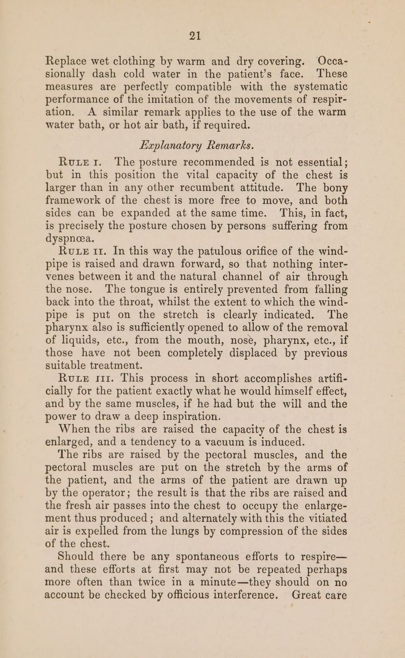 Replace wet clothing by warm and dry covering. Occa- sionally dash cold water in the patient’s face. These measures are perfectly compatible with the systematic performance of the imitation of the movements of respir- ation. A similar remark applies to the use of the warm water bath, or hot air bath, if required. Explanatory Remarks. RutrEr. The posture recommended is not essential ; but in this position the vital capacity of the chest is larger than in any other recumbent attitude. The bony framework of the chest is more free to move, and both sides can be expanded at the same time. This, in fact, is precisely the posture chosen by persons suffering from dyspnea. Rute it. In this way the patulous orifice of the wind- pipe is raised and drawn forward, so that nothing inter- venes between it and the natural channel of air through the nose. The tongue is entirely prevented from falling back into the throat, whilst the extent to which the wind- pipe is put on the stretch is clearly indicated. The pharynx also is sufficiently opened to allow of the removal of liquids, etc., from the mouth, nose, pharynx, etce., if those have not been completely displaced by previous suitable treatment. Rue 111. This process in short accomplishes artifi- cially for the patient exactly what he would himself effect, and by the same muscles, if he had but the will and the power to draw a deep inspiration. When the ribs are raised the capacity of the chest is enlarged, and a tendency to a vacuum is induced. The ribs are raised by the pectoral muscles, and the pectoral muscles are put on the stretch by the arms of the patient, and the arms of the patient are drawn up by the operator; the result is that the ribs are raised and the fresh air passes into the chest to occupy the enlarge- ment thus produced; and alternately with this the vitiated air is expelled from the lungs by compression of the sides of the chest. Should there be any spontaneous efforts to respire— and these efforts at first may not be repeated perhaps more often than twice in a minute—they should on no account be checked by officious interference. Great care