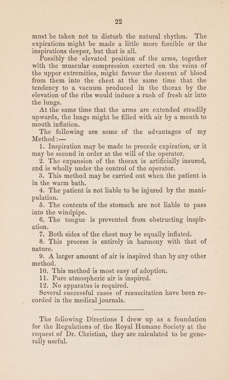 must be taken not to disturb the natural rhythm. The expirations might be made a little more forcible or the inspirations deeper, but that is all. Possibly the elevated position of the arms, together with the muscular compression exerted on the veins of the upper extremities, might favour the descent of blood from them into the chest at the same time that the tendency to a vacuum produced in the thorax by the elevation of the ribs would induce a rush of fresh air into the lungs. At the same time that the arms are extended steadily upwards, the lungs might be filled with air by a mouth to mouth inflation. The following are some of the advantages of my Method :— 1. Inspiration may be made to precede expiration, or it may be second in order at the will of the operator. 2. The expansion of the thorax is artificially insured, and is wholly under the control of the operator. 3. This method may be carried out when the patient is in the warm bath. 4. The patient is not liable to be injured by the mani- pulation. 5. The contents of the stomach are not liable to pass into the windpipe. 6. The tongue is prevented from obstructing inspir- ation. 7. Both sides of the chest may be equally inflated. 8. This process is entirely in harmony with that of nature. 9. A larger amount of air is inspired than by any other method. 10. This method is most easy of adoption. 11. Pure atmospheric air is inspired. 12. No apparatus is required. Several successful cases of resuscitation have been re- corded in the medical journals. The foliowing Directions I drew up as a foundation for the Regulations of the Royal Humane Society at the request of Dr. Christian, they are calculated to be gene- rally useful.