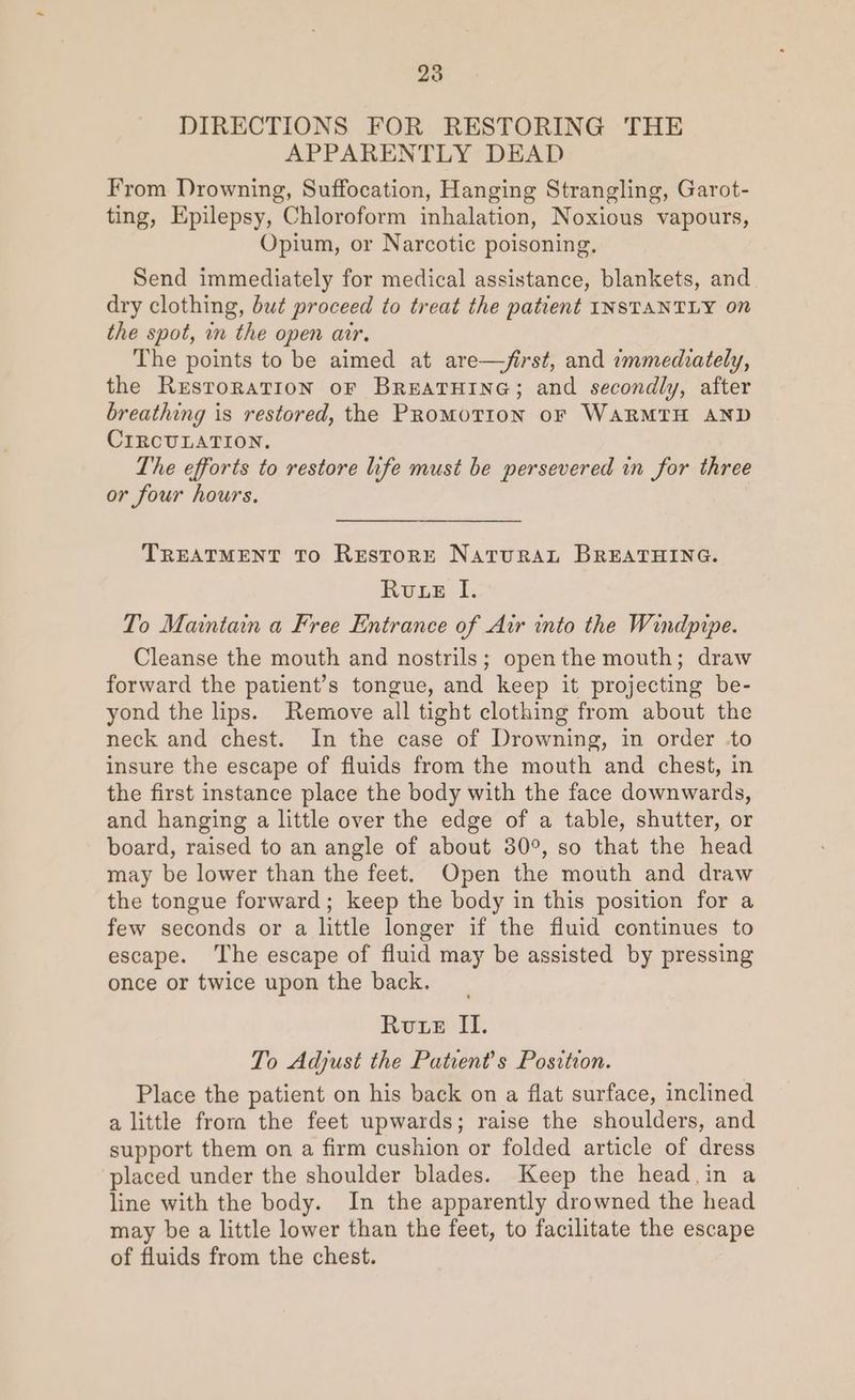 238 DIRECTIONS FOR RESTORING THE APPARENTLY DEAD From Drowning, Suffocation, Hanging Strangling, Garot- ting, Epilepsy, Chloroform inhalation, Noxious vapours, Opium, or Narcotic poisoning, Send immediately for medical assistance, blankets, and dry clothing, but proceed to treat the patient INSTANTLY on the spot, in the open air. The points to be aimed at are—/first, and immediately, the Restoration oF BreatHine; and secondly, after breathing is restored, the PRoMOTION oF WARMTH AND CIRCULATION. The efforts to restore life must be persevered in for three or four hours. TREATMENT To ReEstorRE NatTuRAL BREATHING. Rute I. To Maintain a Free Entrance of Air into the Windpipe. Cleanse the mouth and nostrils; openthe mouth; draw forward the patient’s tongue, and keep it projecting be- yond the lips. Remove all tight clothing from about the neck and chest. In the case of Drowning, in order .to insure the escape of fluids from the mouth and chest, in the first instance place the body with the face downwards, and hanging a little over the edge of a table, shutter, or board, raised to an angle of about 30°, so that the head may be lower than the feet. Open the mouth and draw the tongue forward; keep the body in this position for a few seconds or a little longer if the fluid continues to escape. The escape of fluid may be assisted by pressing once or twice upon the back. Rote II. To Adjust the Patient’s Position. Place the patient on his back on a flat surface, inclined a little frora the feet upwards; raise the shoulders, and support them on a firm cushion or folded article of dress placed under the shoulder blades. Keep the head.in a line with the body. In the apparently drowned the head may be a little lower than the feet, to facilitate the escape of fluids from the chest.