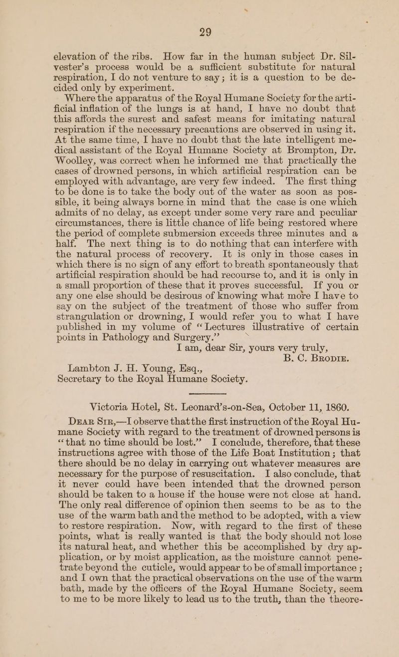 elevation of the ribs. How far in the human subject Dr. Sil- vester’s process would be a sufficient substitute for natural respiration, I do not venture to say ; it is a question to be de- cided only by experiment. Where the apparatus of the Royal Humane Society for the arti- ficial inflation of the lungs is at hand, I have no doubt that this affords the surest and safest means for imitating natural respiration if the necessary precautions are observed in using it. At the same time, I have no doubt that the late intelligent me- dical assistant of the Royal Humane Society at Brompton, Dr. Woolley, was correct when he informed me that practically the cases of drowned persons, in which artificial respiration can be employed with advantage, are very few indeed. The first thing to be done is to take the body out of the water as soon as pos- sible, it being always borne in mind that the case is one which admits of no delay, as except under some very rare and peculiar circumstances, there is little chance of life being restored where the period of complete submersion exceeds three minutes and a half. The next thing is to do nothing that can interfere with the natural process of recovery. It is only in those cases in which there is no sign of any effort to breath spontaneously that artificial respiration should be had recourse to, and it is only in a small proportion of these that it proves successful. If you or any one else should be desirous of knowing what more I have to say on the subject of the treatment of those who suffer from strangulation or drowning, I would refer you to what I have published in my volume of “Lectures illustrative of certain points in Pathology and Surgery.” > I am, dear Sir, yours very truly, B. C. BRoptiz. Lambton J. H. Young, Esq., Secretary to the Royal Humane Society. Victoria Hotel, St. Leonard’s-on-Sea, October 11, 1860. Dear Sr1r,—I observe thatthe first instruction of the Royal Hu- mane Society with regard to the treatment of drowned persons is “that no time should he lost.” I conclude, therefore, that these instructions agree with those of the Life Boat Institution; that there should be no delay in carrying out whatever measures are necessary for the purpose of resuscitation. I also conclude, that it never could have been intended that the drowned person should be taken to a house if the house were not close at hand. The only real difference of opinion then seems to be as to the use of the warm bath and the method to be adopted, with a view to restore respiration. Now, with regard to the first of these points, what is really wanted is that the body should not lose its natural heat, and whether this be accomplished by dry ap- plication, or by moist application, as the moisture cannot pene- trate beyond the cuticle, would appear to be of small importance ; and I own that the practical observations on the use of the warm bath, made by the officers of the Royal Humane Society, seem to me to be more likely to lead us to the truth, than the theore-