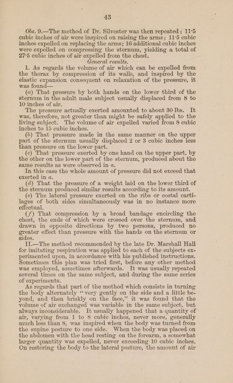 Obs. 9.—The method of Dr. Silvester was then repeated ; 11°5 cubic inches of air were inspired on raising the arms; 11°5 cubic inches expelled on replacing the arms; 16 additional cubic inches were expelled on compressing the sternum, yielding a total of 27°5 cubic inches of air expelled from the chest. General results. 1. As regards the volume of air which can be expelled from the thorax by compression of its walls, and inspired by the elastic expansion consequent on relaxation of the pressure, it was found— (a) That pressure by both hands on the lower third of the sternum in the adult male subject usually displaced from 8 to 10 inches of air. The pressure actually exerted amounted to about 30 Ibs. It was, therefore, not greater than might be safely applied to the living subject. The volume of air expelled varied from 8 cubic inches to 15 cubic inches. (5) That pressure made in the same manner on the upper part of the sternum usually displaced 2 or 3 cubic inches less than pressure on the lower part. (c) That pressure exerted by one hand on the upper part, by the other on the lower part of the sternum, produced about the same results as were observed in a. In this case the whole amount of pressure did not exceed that exerted in a. (d) That the pressure of a weight laid on the lower third of the sternum produced similar results according to its amount. (e) The lateral pressure exerted on the ribs or costal carti- lages of both sides simultaneously was in no instance more effectual. (f) That compression by a broad bandage encircling the chest, the ends of which were crossed over the sternum, and drawn in opposite directions by two persons, produced no greater effect than pressure with the hands on the sternum or sides. I{.—The method recommended by the late Dr. Marshall Hall for imitating respiration was applied to each of the subjects ex- perimented upon, in accordance with his published instructions. Sometimes this plan was tried first, before any other method was employed, sometimes afterwards. It was usually repeated several times on the same subject, and during the same series of experiments. As regards that part of the method which consists in turning the body alternately “‘very gently on the side and a little be- yond, and then briskly on the face,’ it was found that the volume of air exchanged was variable in the same subject, but always inconsiderable. It usually happened that a quantity of air, varying from 1 to 8 cubic inches, never more,. generally much less than 8, was inspired when the body was turned from the supine posture to one side. When the body was placed on the abdomen with the head resting on the forearm, a somewhat larger quantity was expelled, never exceeding 10 cubic inches. On restoring the body to the lateral posture, the amount of air