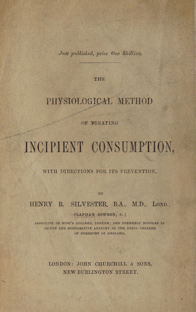 Just published, price One Shilling. cancun PHYSIOLOGICAL, METHOD. INCIPIENT CONSUMPTION, WITH DIRECTIONS FOR ITS PREVENTION. BY HENRY R. SILVESTER, BA. M.D. LOND., CLAPHAM COMMON, S. ; ASSOCIATE OF KING’S COLLEGE, LONDON; AND FORMERLY SCHOLAR IN HUMAN AND COMPARATIVE ANATOMY IN THE ROYAL COLLEGE OF SURGEONS OF ENGLAND, LONDON: JOHN CHURCHILL &amp; SONS, NEW BURLINGTON STREET.
