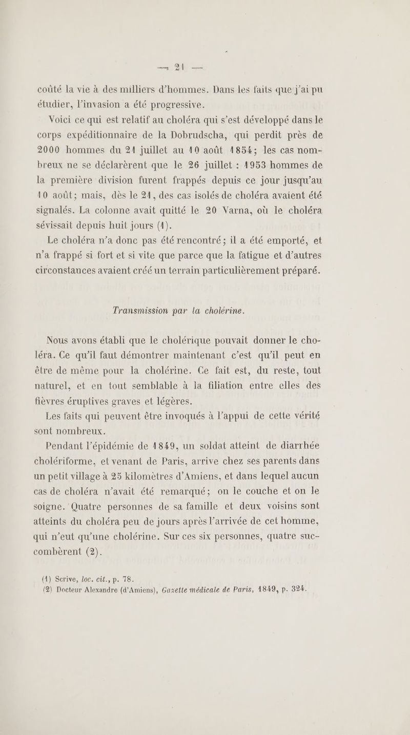 coûté la vie à des milliers d'hommes. Dans les faits que j'ai pu étudier, l'invasion a été progressive. Voici ce qui est relatif au choléra qui s’est développé dans le corps expéditionnaire de la Dobrudscha, qui perdit près de 2000 hommes du 21 juillet au 10 août 1854; les cas nom- breux ne se déclarèrent que le 26 juillet : 4953 hommes de la première division furent frappés depuis ce jour jusqu’au 10 août; mais, dès le 21, des cas isolés de choléra avaient été signalés. La colonne avait quitté le 20 Varna, où le choléra sévissait depuis huit jours (4). Le choléra n’a donc pas été rencontré; il a été emporté, et n’a frappé si fort et si vite que parce que la fatigue et d’autres circonstances avaient créé un terrain particulièrement préparé. Transmission par la cholérine. Nous avons établi que le cholérique pouvait donner le cho- léra. Ce qu'il faut démontrer maintenant c’est qu'il peut en être de même pour la cholérine. Ce fait est, du reste, tout naturel, et en tout semblable à la filiation entre elles des fièvres éruptives graves et légères. Les faits qui peuvent être invoqués à l’appui de cette vérité sont nombreux. Pendant l'épidémie de 1849, un soldat atteint de diarrhée cholériforme, et venant de Paris, arrive chez ses parents dans un petit village à 25 kilomètres d'Amiens, et dans lequel aucun cas de choléra n’avait été remarqué; on le couche et on Île soigne. Quatre personnes de sa famille et deux voisins sont atteints du choléra peu de jours après l’arrivée de cet homme, qui n’eut qu'une cholérine. Sur ces six personnes, quatre suc- combèrent (2). (1) Scrive, Loc. cit., p. 78. (2) Docteur Alexandre (d'Amiens), Gaxette médicale de Paris, 1849, p. 324.
