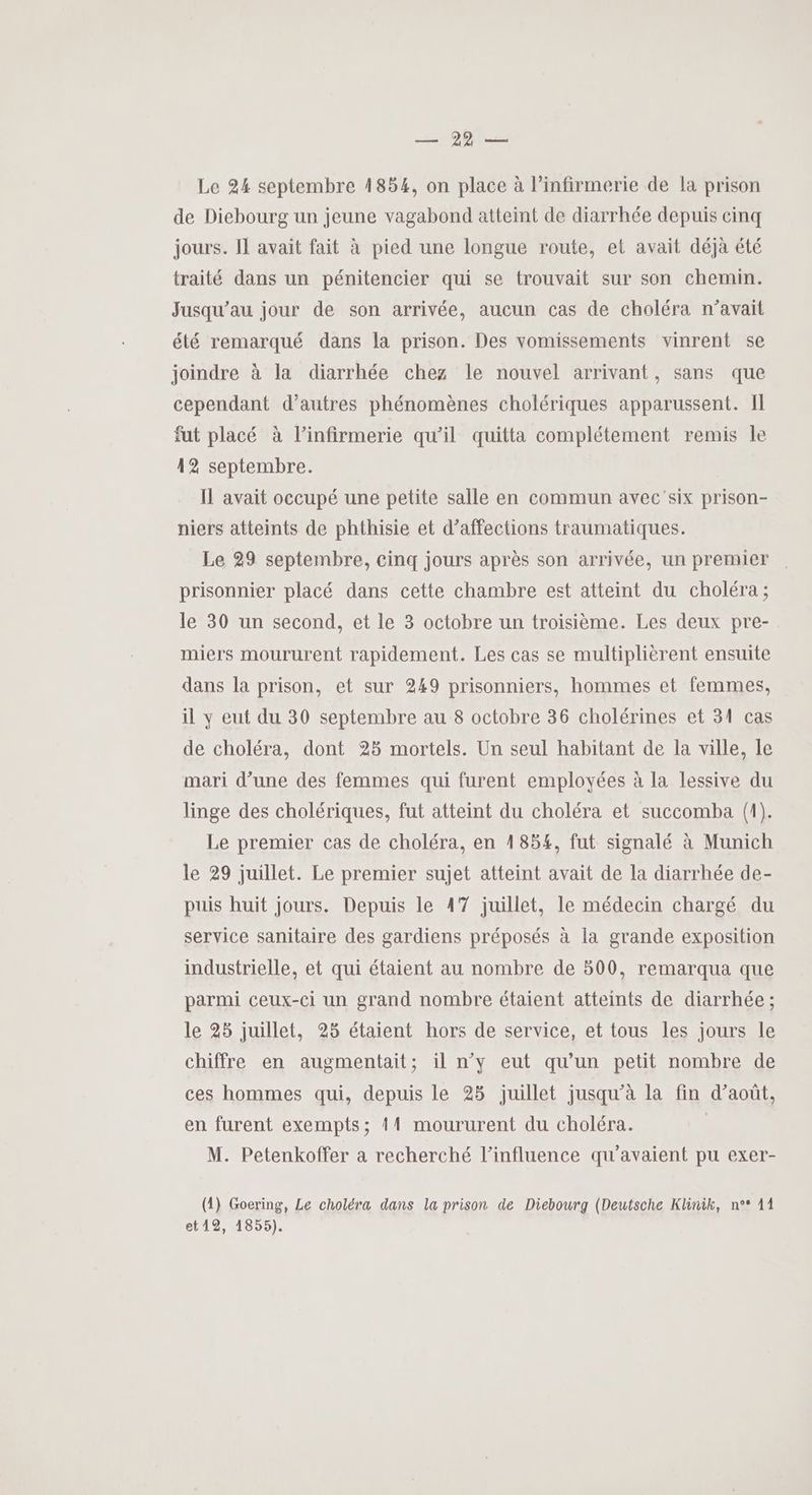 Hope Le 24 septembre 1854, on place à l’infirmerie de la prison de Diebourg un jeune vagabond atteint de diarrhée depuis einq jours. Il avait fait à pied une longue route, et avait déjà été traité dans un pénitencier qui se trouvait sur son chemin. Jusqu'au jour de son arrivée, aucun cas de choléra n’avait été remarqué dans la prison. Des vomissements vinrent se joindre à la diarrhée chez le nouvel arrivant, sans que cependant d’autres phénomènes cholériques apparussent. Il fut placé à l’infirmerie qu’il quitta complétement remis le 42 septembre. Il avait occupé une petite salle en commun avec'six prison- niers atteints de phthisie et d’affections traumatiques. Le 29 septembre, cinq jours après son arrivée, un premier prisonnier placé dans cette chambre est atteint du choléra ; le 30 un second, et le 3 octobre un troisième. Les deux pre- miers moururent rapidement. Les cas se multiplièrent ensuite dans la prison, et sur 249 prisonniers, hommes et femmes, il y eut du 30 septembre au 8 octobre 36 cholérines et 31 cas de choléra, dont 25 mortels. Un seul habitant de la ville, le mari d’une des femmes qui furent employées à la lessive du linge des cholériques, fut atteint du choléra et succomba (1). Le premier cas de choléra, en 1854, fut signalé à Munich le 29 juillet. Le premier sujet atteint avait de la diarrhée de- puis huit jours. Depuis le 47 juillet, le médecin chargé du service sanitaire des gardiens préposés à la grande exposition industrielle, et qui étaient au nombre de 500, remarqua que parmi ceux-ci un grand nombre étaient atteints de diarrhée ; le 25 juillet, 25 étaient hors de service, et tous les jours le chiffre en augmentait; il n’y eut qu’un petit nombre de ces hommes qui, depuis le 28 juillet jusqu’à la fin d’août, en furent exempts; 11 moururent du choléra. M. Petenkoffer a recherché l'influence qu'avaient pu exer- (1) Goering, Le choléra dans la prison de Diebourg (Deutsche Klinik, n°* 11 et12, 1855).