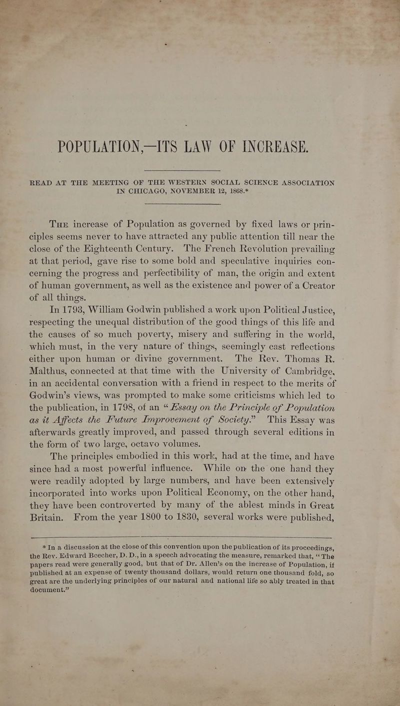 -~POPULATION,—ITS LAW OF INCREASE. READ AT THE MEETING OF THE WESTERN SOCIAL SCIENCE ASSOCIATION IN CHICAGO, NOVEMBER 12, 1868.* THE increase of Population as governed by fixed laws or prin- ciples seems never to have attracted any public attention till near the close of the Eighteenth Century. The French Revolution prevailing at that period, gave rise to some bold and speculative inquiries con- cerning the progress and perfectibility of man, the origin and extent of human government, as well as the existence and power of a Creator of all things. In 1798, William Godwin published a work upon Political Justice, respecting the unequal distribution of the good things of this life and the causes of so much poverty, misery and suffering in the world, which must, in the very nature of things, seemingly cast reflections either upon human or divine government. The Rev. Thomas R. Malthus, connected at that time with the University of Cambridge, in an accidental conversation with a friend in respect to the merits of Godwin’s views, was prompted to make some criticisms which led to the publication, in 1798, of an “ Assay on the Principle of Population as it Affects the Future Improvement of Society.” 'This Essay was afterwards greatly improved, and passed through several editions in the form of two large, octavo volumes. The principles embodied in this work, had at the time, and have since had a most powerful influence. While on the one hand they were readily adopted by large numbers, and have been extensively incorporated into works upon Political Economy, on the other hand, they have been controverted by many of the ablest minds in Great Britain. From the year 1800 to 1880, several works were published, *In a discussion at the close of this convention upon the publication of its proceedings, the Rey. Edward Beecher, D. D., in a speech advocating the measure, remarked that, ‘‘ The papers read were generally good, but that of Dr. Allen’s on the increase of Population, if published at an expense of twenty thousand dollars, would return one thousand fold, so great are the underlying principles of our natural and national life so ably treated in that document.”