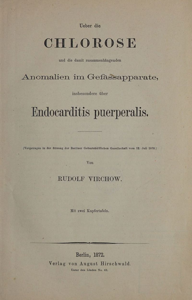 Ueber die CHLOROSE und die damit zusammenhängenden Ancmalien im Gefässapparate, insbesondere über Endocarditis puerperalis. (Vorgetragen in der Sitzung der Berliner Geburtshülflichen Gesellschaft vom 12, Juli 1870.) Von RUDOLF VIRCHOW. Mit zwei Kupfertafeln. no ee u Berlin, 1872, Verlag von August Hirschwald.