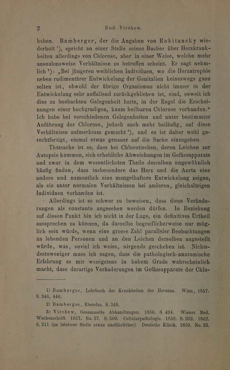 haben. Bamberger, der die Angaben von Rokitansky wie-. derholt '), spricht an einer Stelle seines Buches über Herzkrank- heiten allerdings von Chlorose, aber in einer Weise, welche mehr ausnahmsweise Verhältnisse zu betreflen scheint. Er sagt nehm- lich ?): „Bei jüngeren weiblichen Individuen, wo die Herzatrophie neben rudimentärer Entwickelung der Genitalien keineswegs ganz selten ist, obwohl der übrige Organismus nicht immer in der Entwickelung sehr auffallend zurückgeblieben ist, sind, soweit ich dies zu beobachten Gelegenheit hatte, in der Regel die Erschei- nungen einer hochgradigen, kaum heilbaren Chlorose vorhanden.“ Ich habe bei verschiedenen Gelegenheiten und unter bestimmter Anführung der Chlorose, jedoch auch mehr beiläufig, auf diese Verhältnisse aufmerksam gemacht °), und es ist daher wohl ge- rechtfertigt, einmal etwas genauer auf die Sache einzugehen. Thatsache ist es, dass bei Chlorotischen, deren Leichen zur Autopsie kommen, sich erhebliche Abweichungen im Gefässapparate und zwar in dem wesentlichsten Theile desselben ungewöhnlich häufig finden, dass insbesondere das Herz und die Aorta eine andere und namentlich eine mangelhaftere Entwickelung zeigen, als sie unter normalen Verhältnissen bei anderen, gleichaltrigen Individuen vorhanden ist. N Allerdings ist‘ es schwer zu beweisen, dass diese Verände- rungen als constante angesehen werden dürfen. In Beziehung auf diesen Punkt bin ich nicht in der Lage, ein definitives Urtheil aussprechen zu können, da dasselbe begreiflicherweise nur mög- lich sein würde, wenn eine grosse Zahl paralleler Beobachtungen an lebenden Personen und an den Leichen derselben angestellt würde, was, soviel ich weiss, nirgends geschehen ist. Nichts- destoweniger muss ich sagen, dass die pathologisch-anatomische Erfahrung es mir wenigstens in hohem Grade wahrscheinlich macht, dass derartige Veränderungen im Gefässapparate der Chlo- 1) Bamberger, Lehrbuch der Krankheiten des Herzens. Wien, 1857. S. 346, 446, 2) Bamberger, Ebendas. $. 348. 3) Virchow, Gesammelte Abhandlungen. 1856. S. 494. Wiener Med. Wochenschrift. 1857. No. 27. 8. 500. Cellularpathologie. 1858. 8.202. 1862. S. 211 (an letzterer Stelle etwas ausführlicher). Deutsche Klinik. 1859. No. 23.