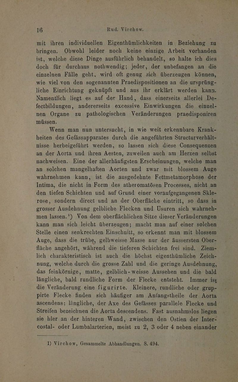 mit ihren individuellen Eigenthümlichkeiten in Beziehung zu bringen. Obwohl leider noch keine einzige Arbeit vorhanden ist, welche diese Dinge ausführlich behandelt, so halte ich dies doch für durchaus nothwendig; jeder, der unbefangen an die einzelnen Fälle geht, wird oft genug sich überzeugen können, wie viel von den sogenannten Praedispositionen an die ursprüng- liche Einrichtung geknüpft und aus ihr erklärt werden kann. Namentlich liegt es auf der Hand, dass einerseits allerlei De- feetbildungen, andererseits excessive Einwirkungen die einzel- nen Organe zu pathologischen Veränderungen praedisponiren müssen. Wenn man nun untersucht, in wie weit erkennbare Krank- heiten des Gefässapparates durch die angeführten Structurverhält- nisse herbeigeführt werden, so lassen sich diese Consequenzen an der Aorta und ihren Aesten, zuweilen auch am Herzen selbst nachweisen. Eine der allerhäufigsten Erscheinungen, welche man an solchen mangelhaften Aorten und zwar mit blossem Auge wahrnehmen kann, ist die ausgedehnte Fettmetamorphose der Intima, die nicht in Form des atheromatösen Provesses, nicht an den tiefen Schichten und auf Grund einer voraufgegangenen Skle- rose, sondern direct und an der Oberfläche eintritt, so dass in grosser Ausdehnung gelbliche Flecken und Usuren sich wahrneh- men lassen.‘) Von dem oberflächlichen Sitze dieser Veränderungen kann man sich leicht überzeugen; macht man auf einer solchen Stelle einen senkrechten Einschnitt, so erkennt man mit blossem Auge, dass die trübe, gelbweisse Masse nur der äussersten Ober- fläche angehört, während die tieferen Schichten frei sind. Ziem- lich charakteristisch ist auch die höchst eigenthümliche Zeich- nung, welche durch die grosse Zahl und die geringe Ausdehnung, das feinkörnige, matte, gelblich- weisse Aussehen und die bald längliche, bald rundliche Form der Flecke entsteht. Immer ist die Veränderung eine figurirte. Kleinere, rundliche oder grup- pirte Flecke finden sich häufiger am Anfangstheile der Aorta ascendens; längliche, der Axe des Gefässes parallele Flecke und Streifen bezeichnen die Aorta descendens. Fast ausnahmslos liegen sie hier an der hinteren Wand, zwischen den Ostien der Inter- costal- oder Lumbalarterien, meist zu 2, 3 oder 4 neben einander 1) Virchow, Gesammelte Abhandlungen. S. 494.