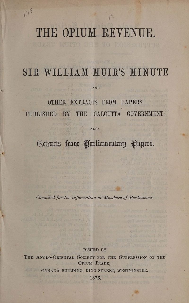 ju? THE OPIUM REVENUE. SIR WILLIAM MUIR’S MINUTE AND OTHER EXTRACTS FROM PAPERS PUBLISHED BY THE CALCUTTA GOVERNMENT: ALSO Gstracts from Parliamentary Papers. Compiled for the information of Members of Parliament. ISSUED BY THe ANGLO-ORIENTAL SOCIETY FOR THE SUPPRESSION OF THE Ortum TRADE, CANADA BUILDING, KING STREET, WESTMINSTER. 1875. |