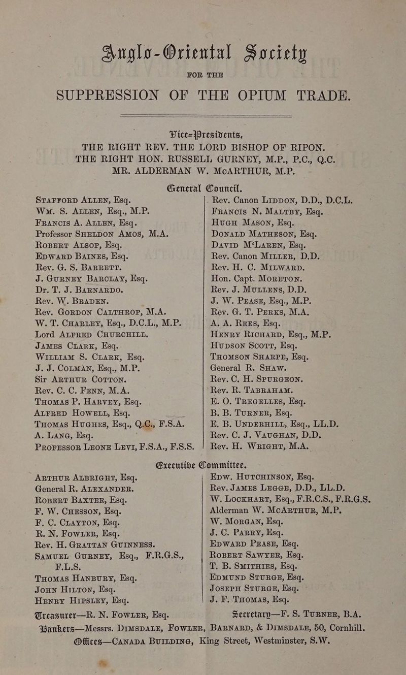 Anglo-Oriental Society SUPPRESSION OF THE OPIUM TRADE. Dice=jpresivents. THE RIGHT REV. THE LORD BISHOP OF RIPON. THE RIGHT HON. RUSSELL GURNEY, M.P., P.C., Q.C. MR. ALDERMAN W. McARTHOUR, M.P. General Council. STAFFORD ALLEN, Esq. Rev. Canon Lippon, D.D., D.C.L. Wma. S. ALLEN, Esq., M.P. Franois N. Mautsy, Esq. Francois A. ALLEN, Esq. Hueu Mason, Esq. Professor SHELDON Amos, M.A. DonaLpD MaTHESON, Esq. Rosert Axsop, Esq. Davip M‘LaReEn, Esq. EDWARD BAINES, Hsq. Rev. Canon Minter, D.D. Rey. G. S. BARRETT. Rev. H. C. Mrntwarp. J. GURNEY BaRc.ay, Esq. Hon. Capt. MoRETON. Dr. T. J. BARNARDO. Rev. J. MuLuENs, D.D. Rev. W. BRADEN. J. W. PEASE, Esq., M.P. Rev. GoRDON CALTHROP, M.A. Rev. G. T. Perxs, M.A. W. T. CHAR ey, Esq., D.C.L., M.P. A. A. Rezs, Esq. Lord ALFRED CHURCHILL. HENRY RICHARD, Esq., M.P. JAMES CLARK, Esq. Hupson Scort, Esq. WittiAmM S. CiarK, Esq. THOMSON SHARPE, Esq. J. J. Couman, Esq., M.P. General R. SHaw. Sir ARTHUR COTTON. Rev. C. H. SPURGEON. Rev. C, C. Fenn, M.A. ‘Rey. R. TABRAHAM. Tuomas P. Harvey, Esq. EK. O. TREGELLES, Esq. ALFRED HOWELL, Esq. B. B. TURNER, Esq. Tuomas Huaues, Esq., Q.C., F.S.A. E. B. UNDERHILL, Esq., LL.D. A. Lana, Esq. Rev. C. J. VAUGHAN, D.D. PrRoFESSOR LEONE LeEvI, F.S.A., F.S.S. Rev. H. Wriaut, M.A. Executive Committee. ARTHUR ALBRIGHT, Esq. Epw. HuTcHINSON, Esq. General R. ALEXANDER. Rev. JaMES Leaa@sz, D.D., LL.D. RoBERT BAXTER, Esq. W. Locxuart, Esq., F.R.C.S., F.R.G.S. F, W. CuHEsson, Esq. Alderman W. McArrTuvr, M.P. F. C. Cuayton, Esq. W. Moraeay, Esq. R. N. FowxeER, Esq. J.C. Parry, Esq. Rey. H. GRATTAN GUINNESS. EDWARD PEASE, Esq. SamuEL GURNEY, Esq., F.R.G.S., RoBERT SAWYER, Esq. F.L.S. T. B. SmirHies, Esq. Tomas Hanpury, Esq. EpmunpD Srur@eE, Esq. Joun Hitton, Esq. JOSEPH STURGE, Esq. Henry Hipstey, Esq. J. F. THomas, Esq. Greagurer—R. N. FowueEr, Esq. Secretaryp—F. S. TuRNeER, B.A. Wankers—Messrs. DimspDALE, FOWLER, BARNARD, & DimspDAtz, 50, Cornhill. @ffices—CanapDAa BuinpiIne, King Street, Westminster, S.W. %