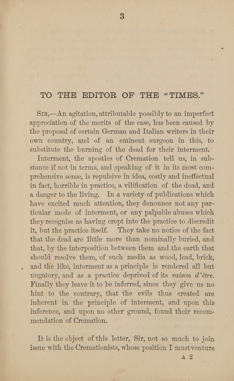 TO THE HEDITOR OF THE “TIMES.” Srr,—An agitation, attributable possibly to an imperfect appreciation of the merits of the case, has been caused by the proposal of certain German and Italian writers in their own country, and of an eminent surgeon in this, to substitute the burning of the dead for their interment. Interment, the apostles of Cremation tell us, in sub- stance if not in terms, and speaking of it in its most com- prehensive sense, is repulsive in idea, costly and ineffectual in fact, horrible in practice, a vilification of the dead, and a danger to the living. In a variety of publications which have excited much attention, they denounce not any par- ticular mode of interment, or any palpable abuses which they recognise as having crept into the practice to discredit it, but the practice itself. They take no notice of the fact that the dead are little more than nominally buried, and that, by the interposition between them and the earth that should resolve them, of such media as wood, lead, brick, and the like, interment as a principle is rendered all but nugatory, and as a practice deprived of its raison d’étre. Finally they leave it to be inferred, since they give us no hint to the contrary, that the evils thus created are inherent in the principle of interment, and upon this inference, and upon no other ground, found their recom- mendation of Cremation. It is the object of this letter, Sir, not so much to join issue with the Cremationists, whose position I must venture A 2
