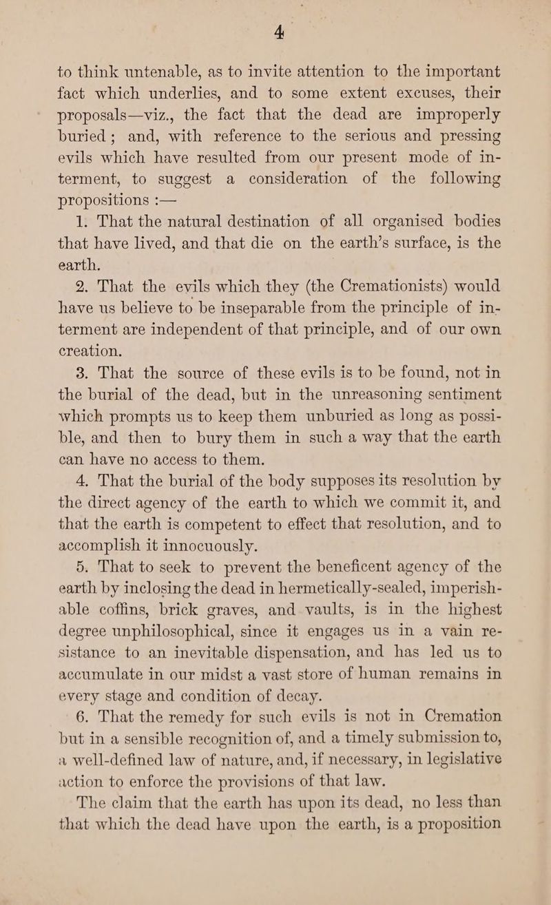 to think untenable, as to invite attention to the important fact which underlies, and to some extent excuses, their proposals—viz., the fact that the dead are improperly buried; and, with reference to the serious and pressing evils which have resulted from our present mode of in- terment, to suggest a consideration of the following propositions :— 1. That the natural destination of all organised bodies that have lived, and that die on the earth’s surface, is the earth. 2. That the evils which they (the Cremationists) would have us believe to be inseparable from the principle of in- terment are independent of that principle, and of our own creation. 3. That the source of these evils is to be found, not in the burial of the dead, but in the unreasoning sentiment which prompts us to keep them unburied as long as possi- ble, and then to bury them in such a way that the earth can have no access to them. 4, That the burial of the body supposes its resolution by the direct agency of the earth to which we commit it, and that the earth is competent to effect that resolution, and to accomplish it innocuously. 5. That to seek to prevent the beneficent agency of the earth by inclosing the dead in hermetically-sealed, imperish- able coffins, brick graves, and vaults, is in the highest degree unphilosophical, since it engages us in a vain re- sistance to an inevitable dispensation, and has led us to accumulate in our midst a vast store of human remains in every stage and condition of decay. 6. That the remedy for such evils is not in Cremation but in a sensible recognition of, and a timely submission to, a well-defined law of nature, and, if necessary, in legislative action to enforce the provisions of that law. The claim that the earth has upon its dead, no less than that which the dead have upon the earth, is a proposition