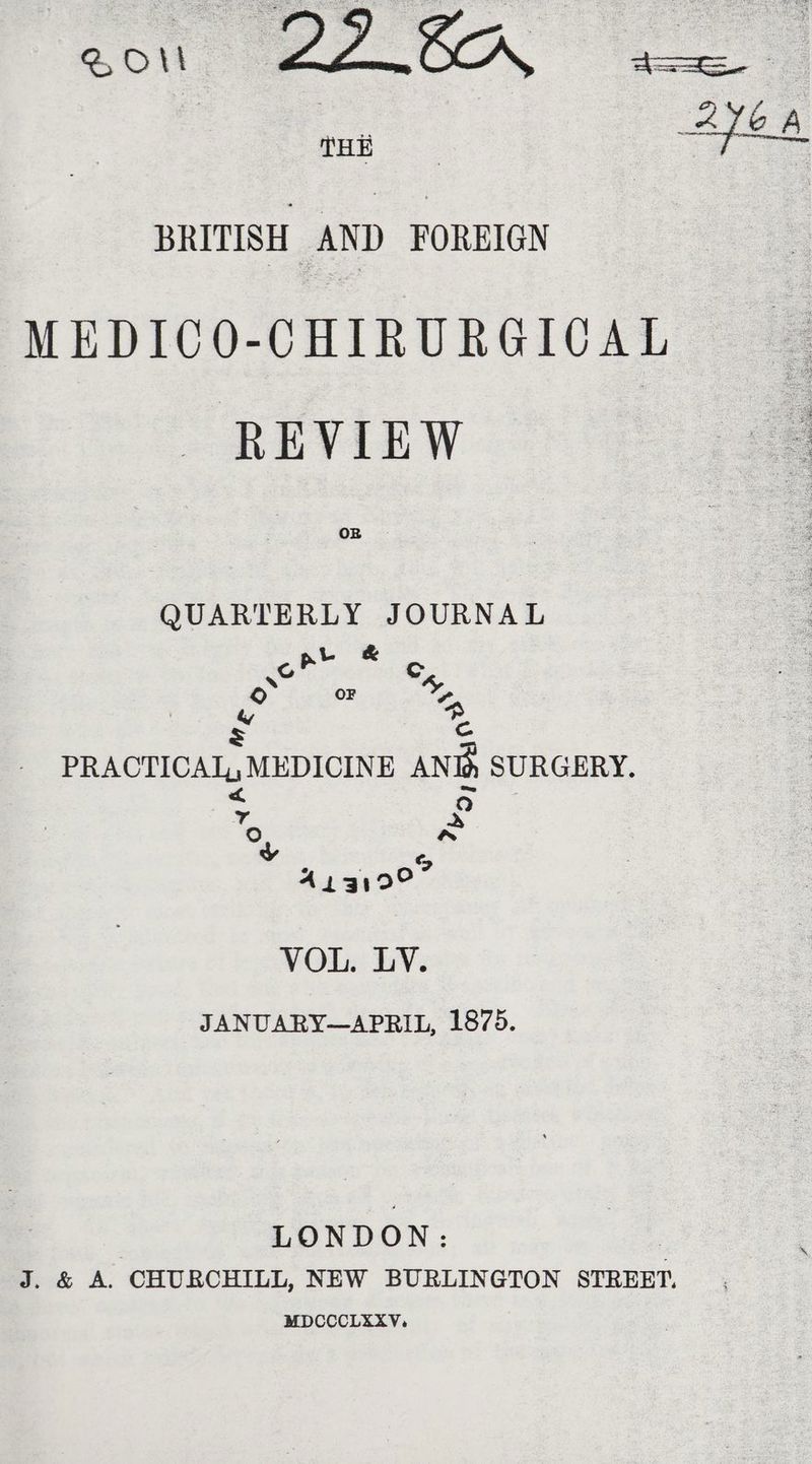 Hi BRITISH AND FOREIGN MEDICO-CHIRURGICAL REVIEW OB QUARTERLY JOURNAL rs pete o- OF oes “ Cc ae PRACTICAL, MEDICINE AND, SURGERY. 2 a Y ? &amp; yy ; | % Aigioe VOL. LY. JANUARY—APRIL, 1875. LONDON: | J. &amp; A. CHURCHILL, NEW BURLINGTON STREET. MDCCCLEXV.