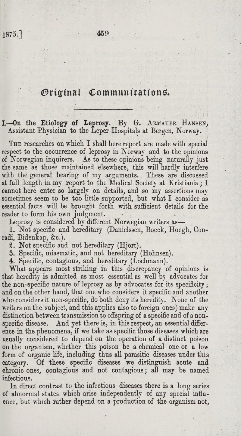 @riginal Communications. I—On the Etiology of Leprosy. By G. Armaver Hansen, Assistant Physician to the Leper Hospitals at Bergen, Norway. THE researches on which I shall here report are made with special respect to the occurrence of leprosy in Norway and to the opinions of Norwegian inguirers. As to these opinions being naturally just the same as those maintained elsewhere, this will hardly interfere with the general bearing of my arguments. These are discussed at full length in my report to the Medical Society at Kristiania ; I cannot here enter so largely on details, and so my assertions may sometimes seem to be too little supported, but what I consider as essential facts will be brought forth with sufficient details for the reader to form his own judgment. Leprosy is considered by different Norwegian writers as— 1. Not specific and hereditary (Danielssen, Boeck, Hoegh, Con- radi, Bidenkap, &amp;c.). 2. Not specific and not hereditary (Hjorf). 3. Specific, miasmatic, and not hereditary (Hohnsen). 4. Specific, contagious, and hereditary (Lochmann). What appears most striking in this discrepancy of opinions is that heredity is admitted as most essential as well by advocates for the non-specific nature of leprosy as by advocates for its specificity ; and on the other hand, that one who considers it specific and another who considers it non-specific, do both deny its heredity. None of the writers on the subject, and this applies also to foreign ones) make any distinction between transmission to offspring of a specific and of a non- specific disease. And yet there is, in this respect, an essential differ- ence in the phenomena, if we take as specific those diseases which are usually considered to depend on the operation of a distinct poison on the organism, whether this poison be a chemical one or a low form of organic life, including thus all parasitic diseases under this category. Of these specific diseases we distinguish acute and chronic ones, contagious and not contagious; all may be named infectious. , In direct contrast to the infectious diseases there is a long series of abnormal states which arise independently of any special influ- ence, but which rather depend on a production of the organism not,