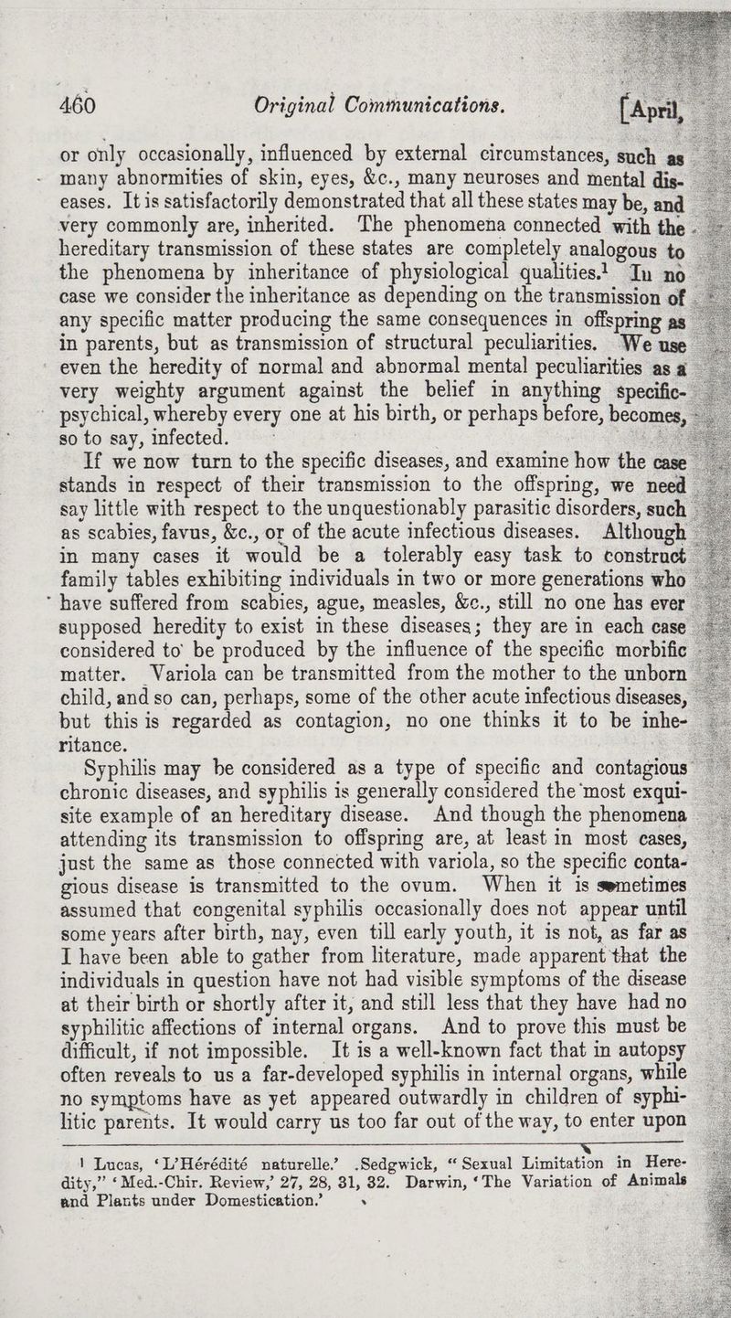 or only occasionally, influenced by external circumstances, such as many abnormities of skin, eyes, &c., many neuroses and mental dis- eases. It is satisfactorily demonstrated that all these states may be, and very commonly are, inherited. The phenomena connected with the hereditary transmission of these states are completely analogous to the phenomena by inheritance of physiological qualities! In no case we consider the inheritance as depending on the transmission of any specific matter producing the same consequences in offspring as in parents, but as transmission of structural peculiarities. We use even the heredity of normal and abnormal mental peculiarities as a very weighty argument against the belief in anything specific- psychical, whereby every one at his birth, or perhaps before, becomes, so to say, infected. : | Lae If we now turn to the specific diseases, and examine how the case stands in respect of their transmission to the offspring, we need say little with respect to the unquestionably parasitic disorders, such as scabies, favus, &c., or of the acute infectious diseases. Although in many cases it would be a tolerably easy task to construct family tables exhibiting individuals in two or more generations who ‘ have suffered from scabies, ague, measles, &c., still no one has ever supposed heredity to exist in these diseases; they are in each case considered to’ be produced by the influence of the specific morbific matter. Variola can be transmitted from the mother to the unborn child, and so can, perhaps, some of the other acute infectious diseases, but this is regarded as contagion, no one thinks it to be inhe- ritance. oe Syphilis may be considered as a type of specific and contagious chronic diseases, and syphilis is generally considered the most exqui- site example of an hereditary disease. And though the phenomena | attending its transmission to offspring are, at least in most cases, just the same as those connected with variola, so the specific conta- gious disease is transmitted to the ovum. When it is semetimes assumed that congenital syphilis occasionally does not appear until some years after birth, nay, even till early youth, it is not, as faras I have been able to gather from literature, made apparent that the individuals in question have not had visible symptoms of the disease at their birth or shortly after it, and still less that they have had no syphilitic affections of internal organs. And to prove this must be difficult, if not impossible. It is a well-known fact that in autopsy often reveals to us a far-developed syphilis in internal organs, while no symptoms have as yet appeared outwardly in children of syphi- litic parents. It would carry us too far out of the way, to enter upon 1 Lucas, ‘L’Hérédité naturelle.’ Sedgwick, “Sexual Limitation in Here- dity,” ‘Med.-Chir. Review,’ 27, 28, 31, 32. Darwin, ‘The Variation of Animals and Plants under Domestication.’ .