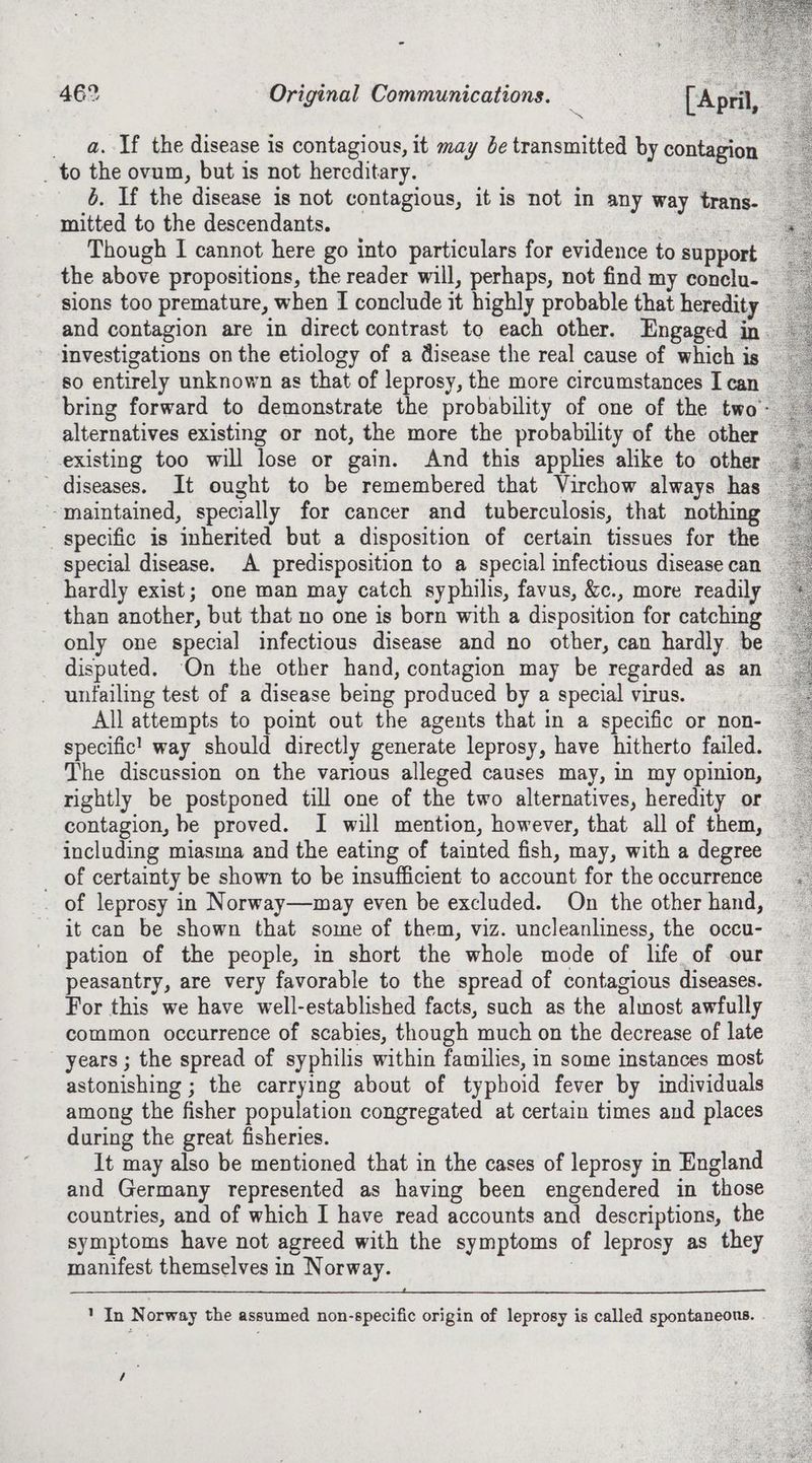 ay oe : A ae a. If the disease is contagious, it may be transmitted by contagion _ to the ovum, but is not hereditary. . 6. If the disease is not contagious, it is not in any way trans. mitted to the descendants. 7 : Though I cannot here go into particulars for evidence to support _ the above propositions, the reader will, perhaps, not find my conclu- sions too premature, when I conclude it highly probable that heredity and contagion are in direct contrast to each other. Engaged in. investigations on the etiology of a disease the real cause of which is so entirely unknown as that of leprosy, the more circumstances I can bring forward to demonstrate the probability of one of the two alternatives existing or not, the more the probability of the other existing too will lose or gain. And this applies alike to other diseases. It ought to be remembered that Virchow always has maintained, specially for cancer and tuberculosis, that nothing specific is inherited but a disposition of certain tissues for the special disease. A predisposition to a special infectious disease can _ hardly exist; one man may catch syphilis, favus, &c., more readily than another, but that no one is born with a disposition for catching only one special infectious disease and no other, can hardly. be — disputed. On the other hand, contagion may be regarded as an unfailing test of a disease being produced by a special virus. . All attempts to point out the agents that in a specific or non- specific! way should directly generate leprosy, have hitherto failed. The discussion on the various alleged causes may, in my opinion, rightly be postponed till one of the two alternatives, heredity or contagion, be proved. I will mention, however, that all of them, including miasma and the eating of tainted fish, may, with a degree __ of certainty be shown to be insufficient to account for the occurrence of leprosy in Norway—may even be excluded. On the other hand, it can be shown that some of them, viz. uncleanliness, the occu- pation of the people, in short the whole mode of life of our peasantry, are very favorable to the spread of contagious diseases. For this we have well-established facts, such as the almost awfully common occurrence of scabies, though much on the decrease of late years ; the spread of syphilis within families, in some instances most astonishing ; the carrying about of typhoid fever by individuals among the fisher population congregated at certain times and places during the great fisheries. It may also be mentioned that in the cases of leprosy in England and Germany represented as having been engendered in those countries, and of which I have read accounts and descriptions, the symptoms have not agreed with the symptoms of leprosy as they manifest themselves in Norway. : ‘InN orway the assumed non-specific origin of leprosy is called spontaneous. / Mae cteh eee ye st nny ea cae ee ee