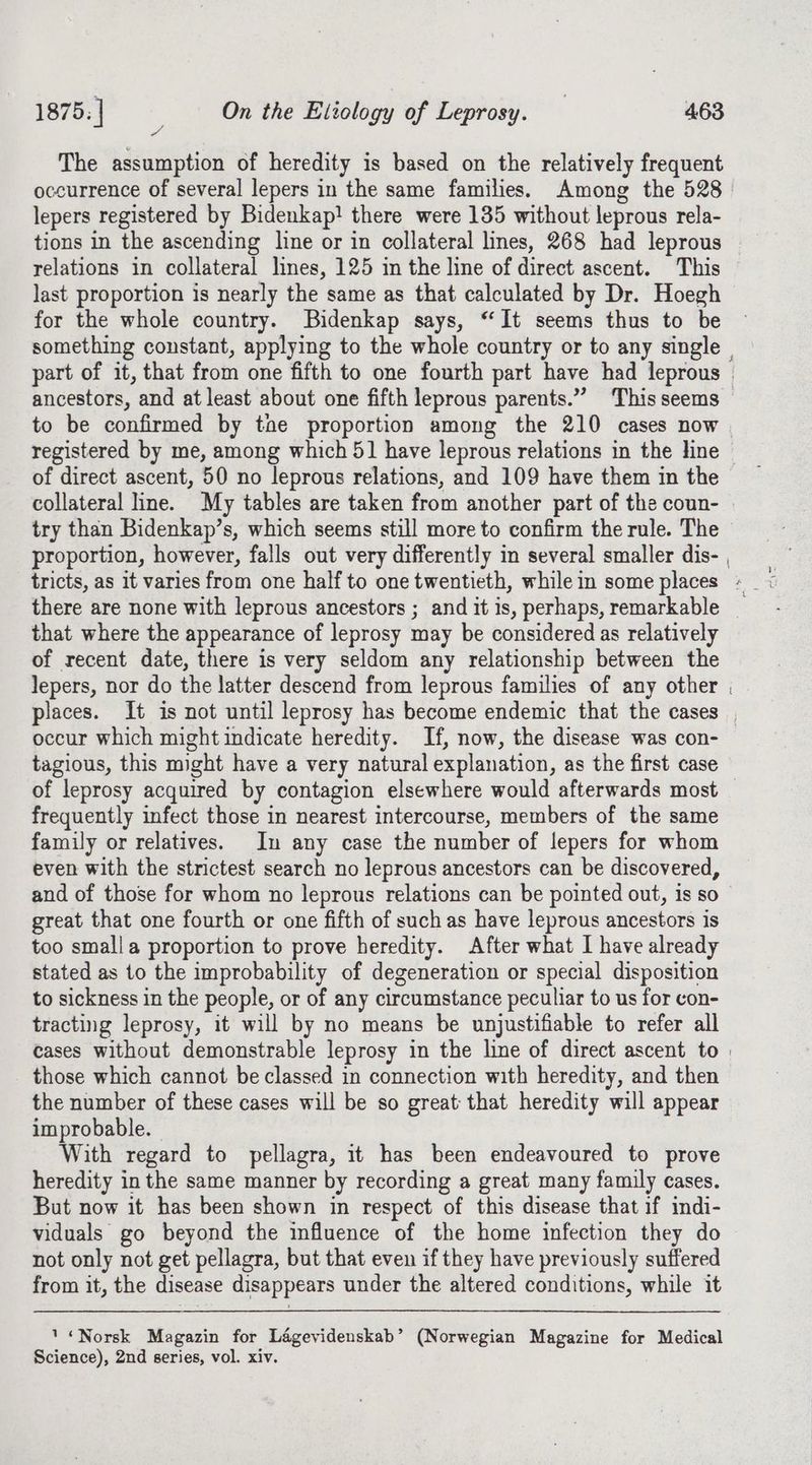 The assumption of heredity is based on the relatively frequent occurrence of several lepers in the same families. Among the 528 lepers registered by Bidenkap! there were 135 without leprous rela- tions in the ascending line or in collateral lines, 268 had leprous relations in collateral lines, 125 in the line of direct ascent. This last proportion is nearly the same as that calculated by Dr. Hoegh for the whole country. Bidenkap says, “It seems thus to be something constant, applying to the whole country or to any single | part of it, that from one fifth to one fourth part have had leprous | ancestors, and at least about one fifth leprous parents.” This seems to be confirmed by tae proportion among the 210 cases now registered by me, among which 5] have leprous relations in the line of direct ascent, 50 no leprous relations, and 109 have them in the collateral line. My tables are taken from another part of the coun- try than Bidenkap’s, which seems still more to confirm the rule. The proportion, however, falls out very differently in several smaller dis- , there are none with leprous ancestors ; and it is, perhaps, remarkable | that where the appearance of leprosy may be considered as relatively of recent date, there is very seldom any relationship between the lepers, nor do the latter descend from leprous families of any other . places. It is not until leprosy has become endemic that the cases occur which might indicate heredity. If, now, the disease was con- tagious, this might have a very natural explanation, as the first case of leprosy acquired by contagion elsewhere would afterwards most — frequently infect those in nearest intercourse, members of the same family or relatives. In any case the number of lepers for whom even with the strictest search no leprous ancestors can be discovered, and of those for whom no leprous relations can be pointed out, is so great that one fourth or one fifth of suchas have leprous ancestors is too smalla proportion to prove heredity. After what I have already stated as to the improbability of degeneration or special disposition to sickness in the people, or of any circumstance peculiar to us for con- tracting leprosy, it will by no means be unjustifiable to refer all cases without demonstrable leprosy in the line of direct ascent to | those which cannot be classed in connection with heredity, and then the number of these cases will be so great that heredity will appear improbable. With regard to pellagra, it has been endeavoured to prove heredity in the same manner by recording a great many family cases. But now it has been shown in respect of this disease that if indi- viduals go beyond the influence of the home infection they do not only not get pellagra, but that even if they have previously suffered from it, the disease disappears under the altered conditions, while it ' “Norsk Magazin for Lagevidenskab’ (Norwegian Magazine for Medical Science), 2nd series, vol. xiv.
