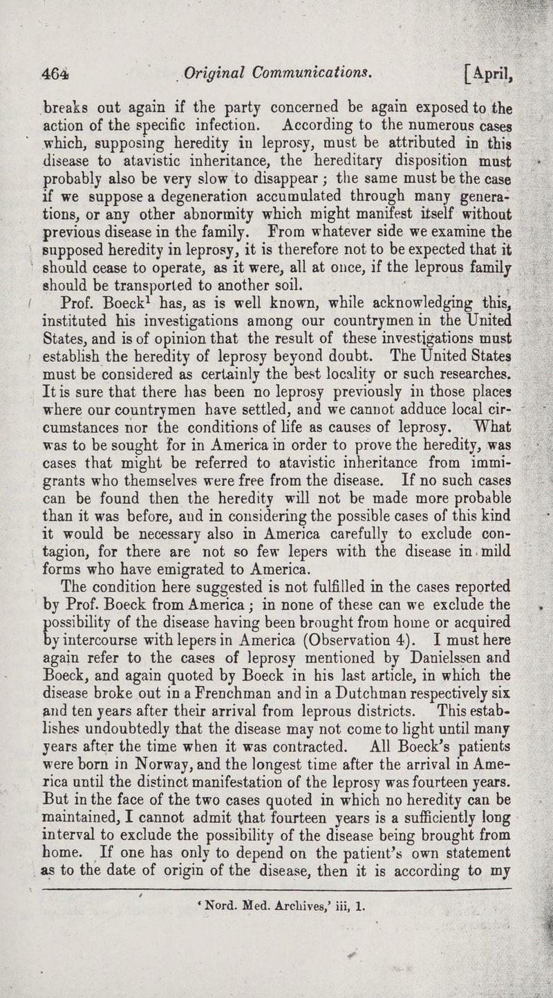 action of the specific infection. According to the numerous cases which, supposing heredity in leprosy, must be attributed in this disease to atavistic inheritance, the hereditary disposition must probably also be very slow to disappear ; the same must be the case if we suppose a degeneration accumulated through many genera- tions, or any other abnormity which might manifest itself without previous disease in the family. From whatever side we examine the —, should be transported to another soil. ee Prof. Boeck! has, as is well known, while acknowledging this, instituted his investigations among our countrymen in the United must be considered as certainly the best locality or such researches. It is sure that there has been no leprosy previously in those places - cumstances nor the conditions of life as causes of leprosy. What cases that might be referred to atavistic inheritance from immi- grants who themselves were free from the disease. If no such cases can be found then the heredity will not be made more probable than it was before, and in considering the possible cases of this kind it would be necessary also in America carefully to exclude con- tagion, for there are not so few lepers with the disease in. mild forms who have emigrated to America. The condition here suggested is not fulfilled in the cases reported by Prof. Boeck from America ; in none of these can we exclude the possibility of the disease having been brought from home or acquired by intercourse with lepersin America (Observation 4). I must here again refer to the cases of leprosy mentioned by Danielssen and Boeck, and again quoted by Boeck in his last article, in which the disease broke out in a Frenchman and in a Dutchman respectively six and ten years after their arrival from leprous districts. This estab- lishes undoubtedly that the disease may not come to light until many years after the time when it was contracted. All Boeck’s patients were born in Norway, and the longest time after the arrival in Ame- rica until the distinct manifestation of the leprosy was fourteen years. But in the face of the two cases quoted in which no heredity can be maintained, I cannot admit that fourteen years is a sufficiently long interval to exclude the possibility of the disease being brought from home. If one has only to depend on the patient’s own statement é