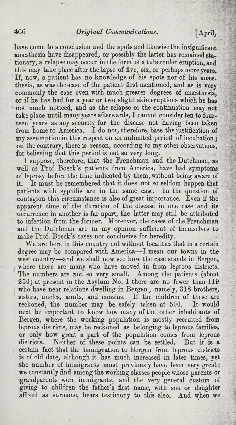 have come to aconclusion and the spots and likewise the insignificant anesthesia have disappeared, or possibly the latter has remained sta- ' tionary, a relapse may occur in the form of a tubercular eruption, and this may take place after the lapse of five, six, or perhaps more years, If, now, a patient has no knowledge of his spots nor of his anes. thesia, as was the-case of the patient first mentioned, and as is very . commonly the case even with much greater degrees of anesthesia, or if he has had for a year or two slight skin eruptions which he has ‘not much noticed, and as the relapse or the continuation may not take place until many years afterwards, J cannot consider ten to four- — teen years as any security for the disease not having been taken from home to America. I do not, therefore, base the justification of my assumption in this respect on an unlimited period of incubation ; | on the contrary, there is reason, according to my other observations, for believing that this period is not so very long. ang I suppose, therefore, that the Frenchman and the Dutchman, as well as Prof. Boeck’s patients from America, have had symptoms of leprosy before the time indicated by them, without being aware of it. It must be remembered that it does not so seldom happen that patients with syphilis are in the same case. In the question of contagion this circumstance is also of great importance. Even if the apparent time of the duration of the disease in one case and its ‘occurrence in another is far apart, the latter may still be attributed to infection from the former. Moreover, the cases of the Frenchman and the Dutchman are in my opinion sufficient of themselves to make Prof. Boeck’s cases not conclusive for heredity. ca We are here in this country not without localities that in a certain . degree may be compared with America—I mean our towns in the west country—and we shall now see how the case stands in Bergen, , where there are many who have moved in from leprons districts. ~The numbers are not so very small. Among the patients (about who have near relations dwelling in Bergen; namely, 318 brothers, sisters, uncles, aunts, and cousins. If the children of these are reckoned, the number may be safely taken at 500. It would next be important to know how many of the other inhabitants of Bergen, where the working population is mostly recruited from leprous districts, may be reckoned as belonging to leprous families, or only how great a part of the population comes from leprous districts. Neither of these points can be settled. But it is a certain fact that the immigration to Bergen from Jeprous districts is of old date, although it has much increased in later times, yet the number of immigrants must previously have been very great; we constantly find among the working classes people whose parents or grandparents were immigrants, and the very general custom of giving to children the father’s first name, with son or daughter affixed as surname, bears testimony to this also, And when we