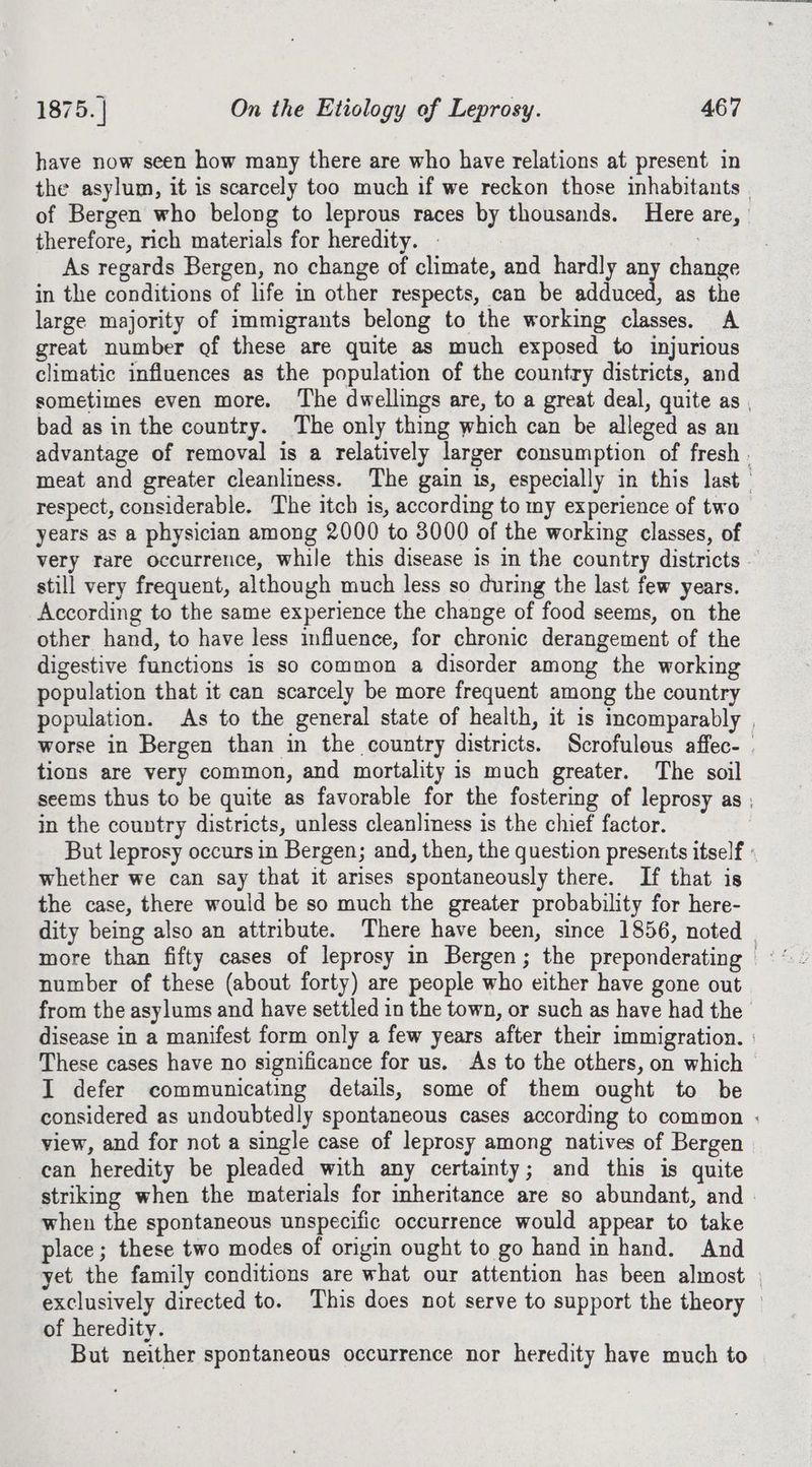 have now seen how many there are who have relations at present in the asylum, it is scarcely too much if we reckon those inhabitants | of Bergen who belong to leprous races by thousands. Here are, therefore, rich materials for heredity. - | As regards Bergen, no change of climate, and hardly any change in the conditions of life in other respects, can be adduced, as the large majority of immigrants belong to the working classes. A great number of these are quite as much exposed to injurious climatic influences as the population of the country districts, and sometimes even more. ‘The dwellings are, to a great deal, quite as , bad asin the country. The only thing which can be alleged as an advantage of removal is a relatively larger consumption of fresh . meat and greater cleanliness. The gain 1s, especially in this last respect, considerable. The itch is, according to my experience of two years as a physician among 2000 to 3000 of the working classes, of very rare occurrence, while this disease 1s in the country districts — still very frequent, although much less so during the last few years. According to the same experience the change of food seems, on the other hand, to have less influence, for chronic derangement of the digestive functions is so common a disorder among the working population that it can scarcely be more frequent among the country population. As to the general state of health, it is incomparably | worse in Bergen than in the country districts. Scrofulous affec- | tions are very common, and mortality is much greater. The soil seems thus to be quite as favorable for the fostering of leprosy as ; in the country districts, unless cleanliness is the chief factor. But leprosy occurs in Bergen; and, then, the question presents itself : whether we can say that it arises spontaneously there. If that is the case, there would be so much the greater probability for here- dity being also an attribute. There have been, since 1856, noted number of these (about forty) are people who either have gone out from the asylums and have settled in the town, or such as have had the disease in a manifest form only a few years after their immigration. | These cases have no significance for us. As to the others, on which I defer communicating details, some of them ought to be considered as undoubtedly spontaneous cases according to common : view, and for not a single case of leprosy among natives of Bergen can heredity be pleaded with any certainty; and this is quite striking when the materials for inheritance are so abundant, and - when the spontaneous unspecific occurrence would appear to take place; these two modes of origin ought to go hand in hand. And yet the family conditions are what our attention has been almost | exclusively directed to. This does not serve to support the theory — of heredity. But neither spontaneous occurrence nor heredity have much to