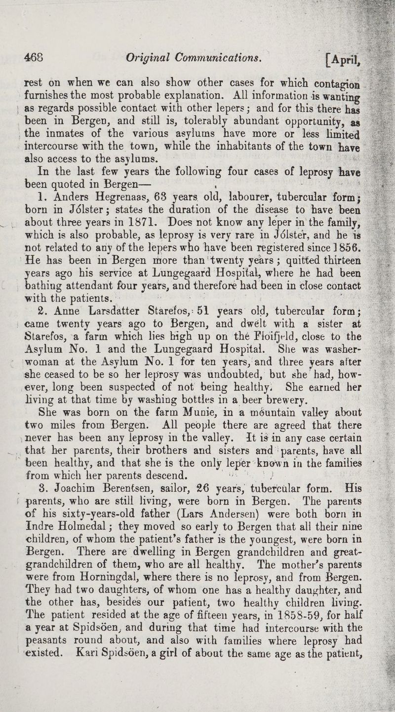 rest on when we can also show other cases for which contagion. furnishes the most probable explanation. All information is wanti | as regards possible contact with other lepers; and for this there has been in Bergen, and still is, tolerably abundant opportunity, as the inmates of the various asylums have more or less limited intercourse with the town, while the inhabitants of the town have also access to the asylums. — oF et In the last few years the following four cases of leprosy have been quoted in Bergen— : aes 1. Anders Hegrenaas, 63 years old, labourer, tubercular form; born in Jélster; states the duration of the disease to have been about three years in 1871. Does not know any leper in the family, which is also probable, as leprosy is very rare in Jdélster, and he is not related to any of the lepers who have been registered since 1856. — He has been in Bergen more than'twenty years ; quitted thirteen years ago his service at Lungegaard Hospital, where he had been bathing attendant four years, and therefore had been in close contact with the patients. » ‘ hes a | ; | 2. Anne Larsdatter Starefos,;51 years old, tubercular form; _came twenty years ago to Bergen, and dwelt with a sister at Starefos, a farm which lies high up on thé Floifjeld, close to the Asylum No. 1 and the Lungegaard Hospital. She was washer- woman at the Asylum No. 1 for ten years, and three years after she ceased to be so her leprosy was undoubted, but she had, how- ever, long been suspected of not being healthy. She earned her living at that time by washing bottles in a beer brewery. She was born on the farm Munie, in a méuntain valley about two miles from Bergen. All people there are agreed that there never has been any leprosy in the valley. It is in any case certain _, that her parents, their brothers and sisters and’ parents, have all been healthy, and that she is the only leper’known in the families from which her parents descend. Bi San, _ 8. Joachim Berentsen, sailor, 26 years, tubercular form. His parents, who are still living, were born in Bergen. The parents of his sixty-years-old father (Lars Andersen) were both born in Indre Holmedal ; they moved so early to Bergen that all their nine children, of whom the patient’s father is the youngest, were born in Bergen. There are dwelling in Bergen grandchildren and great- grandchildren of them, who are all healthy. The mother’s parents were from Horningdal, where there is no leprosy, and from Bergen. They had two daughters, of whom one has a healthy daughter, and the other has, besides our patient, two healthy children living. The patient resided at the age of fifteen years, in 1858-59, for half a year at Spids6en, and during that time had intercourse with the peasants round about, and also with families where leprosy had existed. Kari Spidsden, a girl of about the same age as the patient,