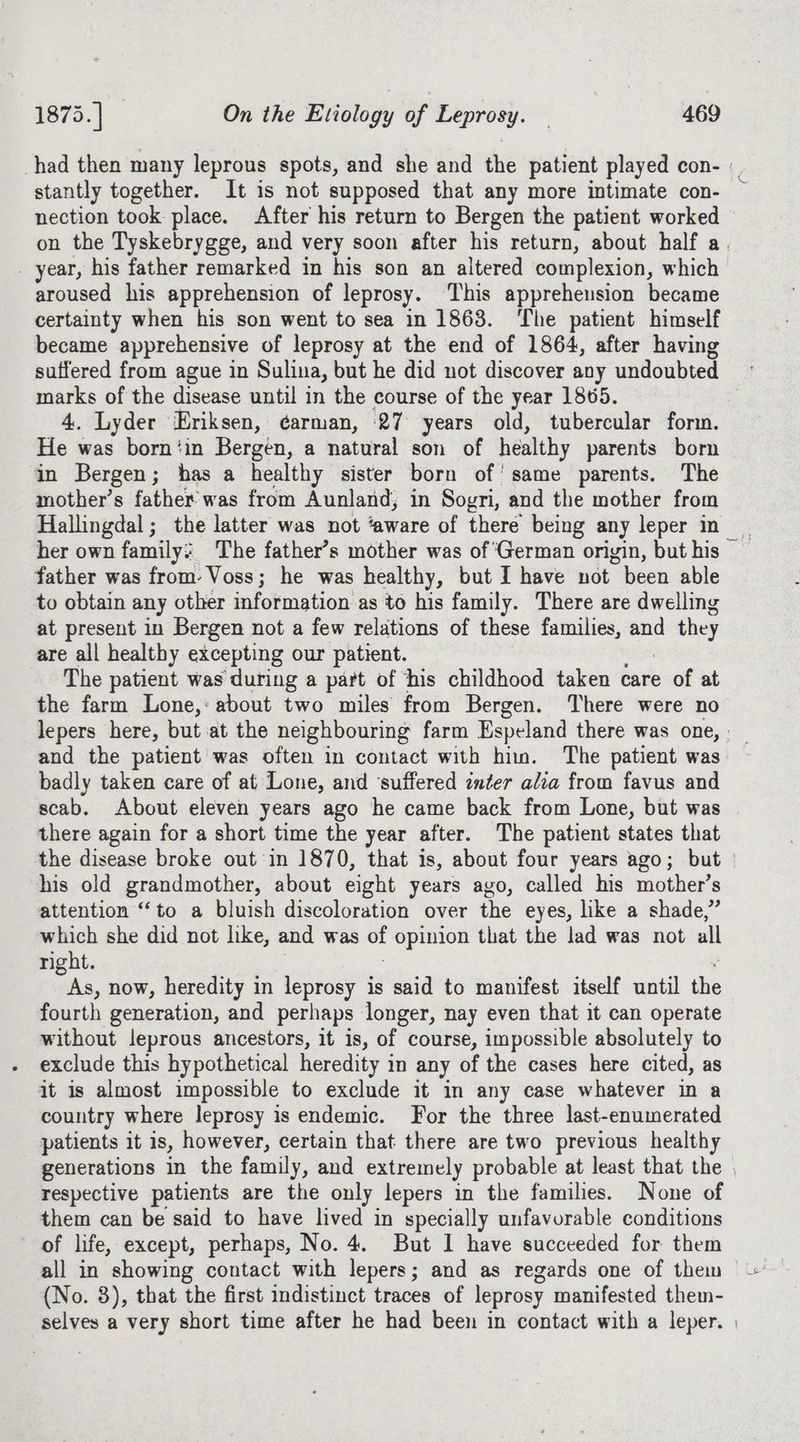 nection took place. After his return to Bergen the patient worked _ year, his father remarked in his son an altered complexion, which aroused his apprehension of leprosy. This apprehension became certainty when his son went to sea in 1863. ‘The patient himself became apprehensive of leprosy at the end of 1864, after having suffered from ague in Sulina, but he did not discover any undoubted marks of the disease until in the course of the year 1865. 4. Lyder Eriksen, ¢arman, 27 years old, tubercular form. He was born‘in Bergen, a natural son of healthy parents born in Bergen; has a healthy sister born of’ same parents. The mother’s father was from Aunland; in Sogri, and the mother from her own family: The father’s mother was of ‘German origin, but his father was from- Voss; he was healthy, but I have not been able to obtain any other information as to his family. There are dwelling at present in Bergen not a few relations of these families, and d they are all healthy excepting our patient. The patient was during a part of ‘his childhood taken care of at the farm Lone,: about two miles from Bergen. There were no and the patient was often in contact with hin. The patient was badly taken care of at’ Lone, and ‘suffered inter alia from favus and scab. About eleven years ago he came back from Lone, but was there again for a short time the year after. The patient states that { his old grandmother, about eight years ago, called his mother’s attention “to a bluish discoloration over the eyes, like a shade,” which she did not like, and was et opinion that the lad was not all right. oa. now, heredity in leprosy is said to manifest itself until the fourth generation, and perhaps longer, nay even that it can operate without leprous ancestors, it is, of course, impossible absolutely to exclude this hypothetical heredity in any of the cases here cited, as it is almost impossible to exclude it in any case whatever in a country where leprosy is endemic. For the three last-enumerated patients it 1s, however, certain that: there are two previous healthy respective patients are the only lepers in the families. None of them can be said to have lived in specially unfavorable conditions of life, except, perhaps, No. 4. But 1 have succeeded for them all in showing contact with lepers; and as regards one of them (No. 3), that the first indistinct traces of leprosy manifested them-